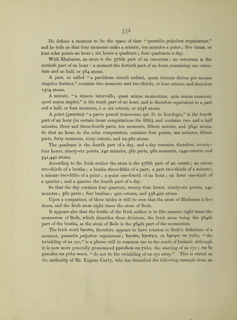 He defines a moment to be the space of time “ quamdiu palpebras requiescunt,” and he tells us that four moments make a minute, ten minutes a point; five lunar, or four solar points an hour ; six hours a quadrant; four quadrants a day. With Ehabanus, an atom is the 376th part of an ostentum : an ostentum is the sixtieth part of an hour : a moment the fortieth part of an hour, containing one osten- tum and an half, or 564 atoms. A part, so called “ a partitione circuli zodiaci, quem tricenis diebus per menses singulos findunt,” contains two moments and two-thirds, or four ostents, and therefore 1504 atoms. A minute, “ a minore intervallo, quasi minus momentum, quia minus numerat, quod majus implet,” is the tenth part of an hour, and is therefore equivalent to a part and a half, or four moments, i. e. six ostents, or 2256 atoms. A point (punclus) “ a parvo puncti transcensu qui fit in horologio,” is the fourth part of an hour (in certain lunar computations the fifth), and contains two and a half minutes, three and three-fourth parts, ten moments, fifteen astents, and 5640 atoms. So that an hour, in the solar computation, contains four points, ten minutes, fifteen parts, forty moments, sixty ostents, and 22,560 atoms. The quadrant is the fourth part of a day, and a day contains, therefore, twenty- four hours, ninety-six points, 240 minutes, 360 parts, 960 moments, 1440 ostents, and 541,440 atoms. According to the Irish author the atom is the 376th part of an ostent; an ostent two-thirds of a bratha ; a bratha three-fifths of a part; a part two-thirds of a minute; a minute two-fifths of a point; a point one-fourth of an hour ; an hour one-sixth of a quarter ; and a quarter the fourth part of a day. So that the day contains four quarters, twenty-four hours, ninety-six points, 240 minutes ; 360 parts ; 600 brathas ; 900 ostents, and 338,400 atoms. Upon a comparison of these tables it will be seen that the atom of Ehabanus is five times, and the Irish atom eight times the atom of Bede. It appears also that the bratha of the Irish author is in like manner eight times the momentum of Bede, which identifies these divisions, the Irish atom being the 564th part of the bratha, as the atom of Bede is the 564th part of the momentum. The Irish word bpara, therefore, appears to have relation to Bede’s definition of a moment, quamdiu palpcbrce requiescunt; bpara, bparpa, or bpapa na pula, “the twinkling of an eye,” is a phrase still in common use in the south of Ireland: although it is now more generally pronounced ppeabaó na pula, the starting of an eye ; na bi ppeaba na pula muic, “ do not be the twinkling of an eye away.” This is stated on the authority of Mr. Eugene Curry, who has furnished the following example from an