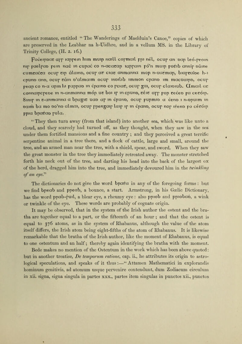 ancient romance, entitled “ The Wanderings of Maelduin’s Canoe,” copies of which are preserved in the Leabhar na h-Uidhre, and in a vellum MS. in the Library of Trinity College, (H. 2. 16.) Poceipoae app lappein him muip naill copmcnl ppi nél, ocup an oap leo-peom nip paelpao pein nac in cupac co n-acarap lappain pó’n muip porib anníp oúine cumcacca ocup np alamo, ocup ar ciac anmanna mop n-uucmap, biapcuioe b-i cpuno ano, ocup cam o’almaim ocup moilib immon cpano im macuaipo, ocup peap co n-a upm hi pappao in cpamo co pciac, ocup jai, ocup claioiub. Cimail ac connaipcpeoe in n-anmanna mop uc boi ip in cpuno, céic app pop ceceo pa cecoip. Simp in c-anmanna a bpagic uao ap in cpuno, ocup pupmio a ceno 1 n-opuim in oaim ba mo oo’no almai, ocup ppenjaipluip ip in cpano, ocup nop iceno po cécóip ppia bpacao pula. “ They then turn away (from that island) into another sea, which was like unto a cloud, and they scarcely had turned off, as they thought, when they saw in the sea under them fortified mansions and a fine country ; and they perceived a great terrific serpentine animal in a tree there, and a flock of cattle, large and small, around the tree, and an armed man near the tree, with a shield, spear, and sword. When they saw the great monster in the tree they immediately retreated away. The monster stretched forth his neck out of the tree, and darting his head into the back of the largest ox of the herd, dragged him into the tree, and immediately devoured him in the twinkling of an eye.'1'1 The dictionaries do not give the word bpaca in any of the foregoing forms : but we find bpeab and ppeab, a bounce, a start. Armstrong, in his Grelic Dictionary, has the word ppab-puil, a blear eye, a rheumy eye : also ppiob and ppiobaó, a wink or twinkle of the eye. These words are probably of cognate origin. It may be observed, that in the system of the Irish author the ostent and the bra- tha are together equal to a part, or the fifteenth of an hour ; and that the ostent is equal to 376 atoms, as in the system of Rhabanus, although the value of the atom itself differs, the Irish atom being eight-fifths of the atom of Rhabanus. It is likewise remarkable that the bratha of the Irish author, like the moment of Rhabanus, is equal to one ostentum and an half; thereby again identifying the bratha with the moment. Bede makes no mention of the Ostentum in the work which has been above quoted: but in another treatise, De temporum ratione, cap. ii., he attributes its origin to astro- logical speculations, and speaks of it thus :—“ Attamen Mathematici in explorandis hominum genitivis, ad atomum usque pervenire contendunt, dum Zodiacum circulum in xii. signa, signa singula in partes xxx., partes item singulas in punctos xii., punctos