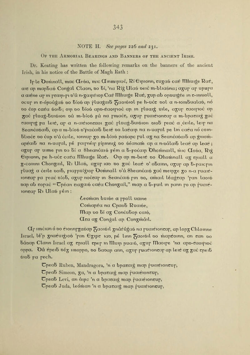 NOTE H. See pages 226 and 231. Of the Armorial Bearings and Banners of the ancient Irish. Dr. Keating has written the following remarks on the banners of the ancient Irish, in his notice of the Battle of Magh Rath : Iple Ooriinall, mac Geóa, mic Ginmipioc, RíBipionn, rujaó car TTlhuije Rar, air up mapbaó Conjal Claon, 00 bí, ’nu Rij Ulao oeic m-bliaona; ajup ap upupu a airne up in praip-pi o’á n-jaipriop Car TTlhui je Rar, jup ab opoui jre in r-innioll, ocup in r-ópoú^aó 00 bíoó ap pluajaib ^aoióiol pe h-ucr ool a n-iombualaó, no 00 cop cara 001b; oip 00 bíoó apo-raoipioc ap in pluaij uile, ajup raoipioc ap jac pluaj-buióion oá m-bíoó pá na pmacr, ajup puairionrap a m-bparaij jac raoipij pa leir, ap a n-airionraoi jac pluaj-buioion 010b peac a ^eile, leip na Seancaoaib, ap a m-bíoó o’piacaib beir 00 laraip na n-uapal pe lin cara no coin- bliocr 00 cup o’á ceile, lonnup 50 m-bíoó paóapc pul aj na Seancaoaib up jniorn- apraib na n-uupal, pé paipnéip pípinni5 00 óéanarh ap a n-oálaib lear ap lear ; ajup ap uime pin 00 bi a Sheancaió péin a b-pocaip Ohoriinaill, hue Goóa, Rij Gipionn, pe h-ucr cara lTIhuije Rar. Oip ap m-beir 00 Ohomnall 05 rpiall a £-comni Chongail, Ri Ulao, ajup íao 00 jac lear 0’ abainn, ajup ap b-paicpin pluaj a ceile uoib, piappuijiop Oomnall o’ú Sheancaió jac meipje 50 n-a puair- ionrap pa peac oiob, ajup nocrap in Seancaió pin 00, avhail léajrap ’pan laoio oap ab ropac “ Upéan riajaió cara Chongail,” map a b-puil in pann po ap puair- ionrap Ri Ulaó péin : í/eorhan buióe a ppoll uaine Corhapra nu Cpaob Ruaióe, ÍTlap do bi aj Concubop caio, Gra aj Conjal ap Conjvhcnl. Gp ímcian 6 00 rionnpjaóap ^jaoióil jnárújao na puairionrap, ap lopjChloinne Israel, lé’p jnaruijioó ’pan ^jipr iao, pé linn ^aoioil 00 maproinn, an ran 00 báoap Clann Israel aj rpiall rpep m ITIuip puaió, ajup maoipe ’na apo-raoipioc oppa. t)á rpeib oéj imoppo, 00 baoap ann, agup puarionrap ap leir aj jac rpeib oiob pa pech. Cpeab Ruben, Mandragora, ’n a bparaij map puairionrup, Cpeab Simeon, 5a, ’n a bparaij map puairionrup, Cpeab Levi, an áipc ’n a bparaij map puairionrup, Cpeab Juda, leóman ’n a bparaij map puairionrup,