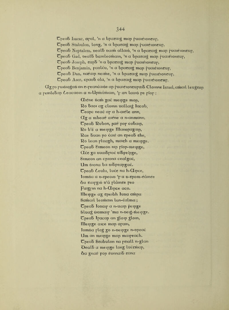 Upeab Isacar, apal, ’ri a bpaeaij map puairioncup, Upeab Stabulon, lonj, ’n a bpacai£ map puairioncup, Upeab Neptalem, oealb oaim allaió, ’n a bpacaij map puairioncup, Upeab Gad, oeulb bamleorhain, ’n a bpacai j map puairioncup, Upeab Joseph, capb ’n a bpaeaij map puairioncup, Upeab Benjamin, paolcu, ’n a bpacaij map puairioncup, Upeab Dan, naraip neime, ’n a bpacaijj map puairioncup, Upeab Aser, cpaob ola, ’n a bpacaij map puairioncup. Qj po puióiojaó an r-peancaióe ap puairioncupaib Cloinne Israel, umail leu jcop a peinlebap Ceacaoin a n-Uprhúmain, ’p an laoió pe piop : Qirne bam jac meipje mop, Do baoi aj cloinn uallaij lacob, Ueapc neac ap a h-aicle ann, Qj a mbear airrie a n-anmann. Upeab Dubon, par pop cobaip, Do b’é a meipje TDanopajaip, Dae buan po cair an cpeab che, Do lean pluajh, maich a meipje. Upeab Simeon nip piop-meipje, CIcc ja ouuibpioc oibpeipje, Simeon an cpiona cealjac, Um óiona ba oibpeapjac. Upeab 6euhi, luce na h-Qipce, lomóu a o-cpeoio ’p a o-cpom-cáince óu caipjió o’á pláince peo Paijpin na h-Qipce aco. ITleipje aj cpeibh luoa arhpa Samuil leorhatn lun-calma; Upeab looaip a n-uaip peipje Sluaj oiomaip ’ma n-oeij-meipje. Upeab lpacap an jloip jloin, lDeipse aice map apam, lomóa ploj 50 n-oeipje n-opeac Llm an meipje mop maipeach. Upeab Scabulon na pciall n-glan Oealb a meipje lonj lucemap, 6a jnar pop ronnaib ccna