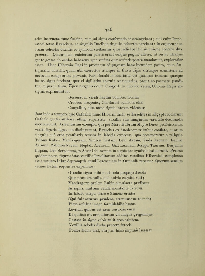 acies instruct® tunc fuerint, cum ad signa conferenda se accingebant; uni enim Impe- ratori totus Exercitus, et singulis Ducibus singul® cobortes parebant: In cujuscunque etiam coliortis vexillis ea symbola visebantur quae indicabant quis cuique cohorti dux praeerat. Quapropter seniciorurn partes erant cuique pugnse adesse, ut res ab utraque gente gestas ob oculos haberent, quo veritas quae scriptis postea mandarent, exploratior esset. Hinc Hiberniae Regi in procinctu ad pugnam lianc ineundam posito, suus An- tiquarius adstitit, quem ubi exercitus uterque in fluvii ripis utrinque consistcns ad mutuum conspectum pervenit, Rex Donaldus suscitatus est quasnam tesseras, quaeque bostes signa ferebant, quae ei sigillatim aperuit Antiquarius, prout eo poemate pandi- tur, cujus initium, Cpen ciajuio caca Con^ail, in quoboc versu, Ultoniae Regis in- signia exprimuntur: Gesserat in viridi flavum bombice leonem Crebroa progenies, Concbauri symbola clari Congallus, qu® nunc signis intexta videntur. Jam inde a tempore quo Gathelici nunc Hiberni dicti, se Israelites in /E gyp to sociarunt Gathelo gentis autbore adliuc superstite, vexillis suis imaginum varietate docorandis incubuerunt. Israelitarum exemplo, qui per Mare Rubrum Moyse Duce, proficiscentes, variis figuris signa sua distinxerunt, Exercitu ex duodecem tribubus conflato, quorum singulis sua erat peculiaris tessera in labaris expressa, qua secerneretur a reliquis. Tribus Ruben Mandragoram, Simeon bastam, Levi Arcam, Juda Leonem, Isacbar Asinurn, ZabulonNavem, Neptali Araneam, Gad Leoenam, Joseph Taurum, Benjamin Lupam, Dan Serpentem, et Asser Olei ramum in signis pro symbolo babuerunt. Priscus quidam poeta, figuras istas vexillis Israelitarum additas versibus Hibernicis complexus est e vetusto Libro depromptis apud Leacoeniam in Ormoniá reperto: Quorum sensum versus Latini sequentes exprimunt. Grandia signa mibi sunt nota propago Jacobi Qu® pr®clara tulit, non cuivis cognita vati; Mandragor® prolem Rubin simulacra pr®ibant In signis, multum validá comitante caterva. In labaro stirpis claro e Simone creat® (Qui fuit astutus, prudens, strenuusque tuendo) Picta refulsit imago formidabilis hast®. Levitici, quibus est arc® custodia cur® Et quibus est armentorum vis magna gregumque, Gestata in signo vobis tulit area salutem. Vexillis sobolis Jud® procera ferocis Forma leonis erat, stirpem hanc impuné lacessat