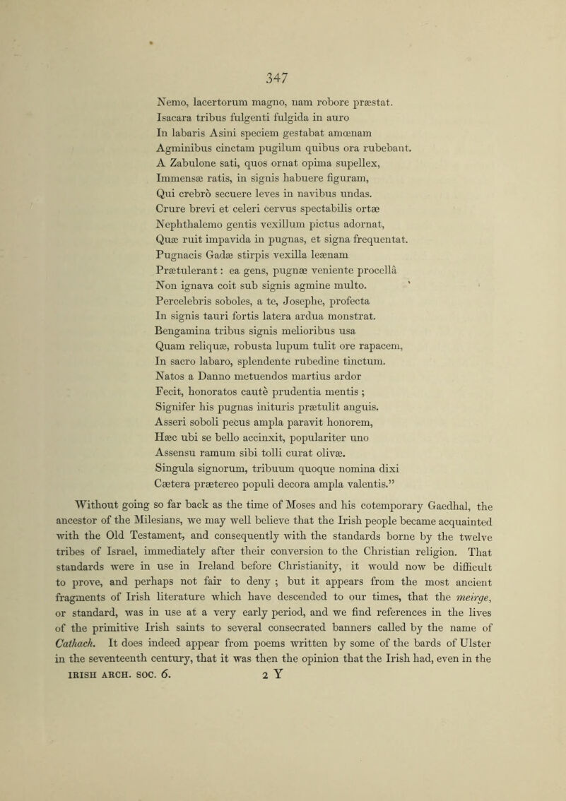 Nemo, lacertorum magno, nam robore praestat. Isacara tribus fulgenti fulgida in auro In labaris Asini speciem gestabat amoenam Agminibus cinctam pugilum quibus ora rubebant. A Zabulone sati, quos ornat opima supellex, Immense ratis, in signis habuere figuram, Qui crebro secuere leves in navibus undas. Crure brevi et celeri cervus spectabilis ortse Neplithalemo gentis vexillum pictus adornat, Qua1 ruit impavida in pugnas, et signa frequentat. Pugnacis Gadaj stirpis vexilla lesenam Prsetulerant: ea gens, pugnae veniente procellá Non ignava coit sub signis agmine multo. Percelebris soboles, a te, Josepbe, profecta In signis tauri fortis latera ardua monstrat. Bengamina tribus signis melioribus usa Quam reliquffl, robusta lupum tulit ore rapacem, In sacro labaro, splendente rubedine tinctum. Natos a Danno metuendos martius ardor Fecit, bonoratos cauté prudentia mentis ; Signifer his pugnas inituris praetulit anguis. Asseri soboli pecus ampla paravit honorem, Haec ubi se bello accinxit, populariter uno Assensu ramum sibi tolli curat olivse. Singula signorum, tribuum quoque nomina dixi Caetera prsetereo populi decora ampla valentis.” Without going so far back as the time of Moses and his cotemporary Gaedhal, the ancestor of the Milesians, we may well believe that the Irish people became acquainted with the Old Testament, and consequently with the standards borne by the twelve tribes of Israel, immediately after their conversion to the Christian religion. That standards were in use in Ireland before Christianity, it would now be difficult to prove, and perhaps not fair to deny ; but it appears from the most ancient fragments of Irish literature which have descended to our times, that the meirge, or standard, was in use at a very early period, and we find references in the lives of the primitive Irish saints to several consecrated banners called by the name of Cathach. It does indeed appear from poems written by some of the bards of Ulster in the seventeenth century, that it was then the opinion that the Irish had, even in the IRISH ARCH. SOC. 6. 2 Y