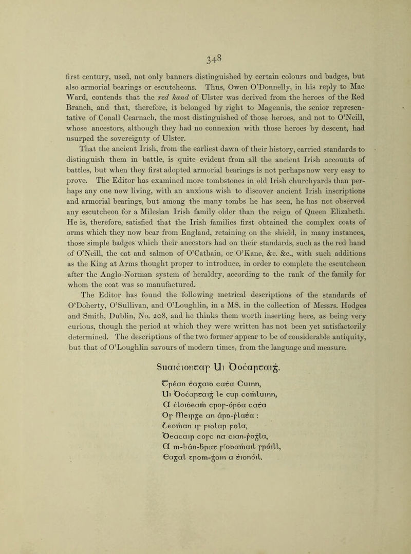 34§ first century, used, not only banners distinguished by certain colours and badges, but also armorial bearings or escutcheons. Thus, Owen O'Donnelly, in his reply to Mac Ward, contends that the red hand of Ulster was derived from the heroes of the Red Branch, and that, therefore, it belonged by right to Magennis, the senior represen- tative of Conall Cearnach, the most distinguished of those heroes, and not to O’Neill, whose ancestors, although they had no connexion with those heroes by descent, had usurped the sovereignty of Ulster. That the ancient Irish, from the earliest dawn of their history, carried standards to distinguish them in battle, is quite evident from all the ancient Irish accounts of battles, but when they first adopted armorial bearings is not perhaps now very easy to prove. The Editor has examined more tombstones in old Irish churchyards than per- haps any one now living, with an anxious wish to discover ancient Irish inscriptions and armorial bearings, but among the many tombs he has seen, he has not observed any escutcheon for a Milesian Irish family older than the reign of Queen Elizabeth. He is, therefore, satisfied that the Irish families first obtained the complex coats of arms which they now bear from England, retaining on the shield, in many instances, those simple badges which their ancestors had on their standards, such as the red hand of O’Neill, the cat and salmon of O’Cathain, or O’Kane, &e. &c., with such additions as the King at Arms thought proper to introduce, in order to complete the escutcheon after the Anglo-Norman system of heraldry, according to the rank of the family for whom the coat was so manufactured. The Editor has found the following metrical descriptions of the standards of O’Doherty, O’Sullivan, and O’Loughlin, in a MS. in the collection of Messrs. Hodges and Smith, Dublin, No. 208, and he thinks them worth inserting here, as being very curious, though the period at which they were written has not been yet satisfactorily determined. The descriptions of the two former appear to be of considerable antiquity, but that of O’Loughlin savours of modern times, from the language and measure. Suaicior.rap Ui Ooccqicai 5. Upéan catena caca Cuinn, Eli Oocapcaij le cup corhluinn, Q cloióearh cpop-ópóa cara Op ITIeipje an ápo-plara : Leoman ip piolap pola, Deacaip cope na cian-pojla, G m-bcm-bpac p'onarhail ppdill, Gajal tpom-join a rionóil.