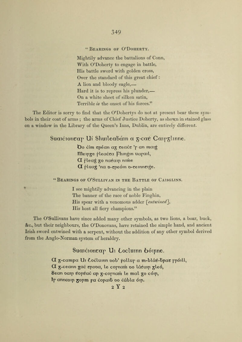 “ Bearings of O’Doherty. Mightily advance the battalions of Conn, With O’Doherty to engage in battle, His battle sword with golden cross, Over the standard of this great chief : A lion and bloody eagle,— Hard it is to repress his plunder,— On a white sheet of silken satin, Terrible is the onset of his forces.” The Editor is sorry to find that the O’Dohertys do not at present bear these sym- bols in their coat of arms ; the arms of Chief Justice Doherty, as shown in stained glass on a window in the Library of the Queen’s Inns, Dublin, are entirely different. Suaicioncay Ui Shuileabcinn a 5-cac Caip^linne. tDo cím cpéan aj ceacc ’p an mai5 TTIeipje pleacca phinjin uapail, G pleaj 50 nacaip nirhe G pluaj ’na o-cpedin o-eeinnnje. “Bearings of O’Sullivan in the Battle of Caisglinn. I see mightily advancing in the plain The banner of the race of noble Finghin, His spear with a venomous adder [entwined,], His host all fiery champions.” The O’Sullivans have since added many other symbols, as two lions, a boar, buck, &c., but their neighbours, the O’Donovans, have retained the simple hand, and ancient Irish sword entwined with a serpent, without the addition of any other symbol derived from the Anglo-Norman system of heraldry. Suaicioncap Ui Locluinn bóipne. G 5-campa Ui Cocluinn 00b’ pollup a m-blác-bpac ppóill, a5 -ceann jac cpooa, le copnavh 00 láraip 5leó, Sean oaip roprac ap 5-copnam le mal 50 cdip, Ip anncoip 30pm pa copaib 00 cábla dip. 2 Y 2