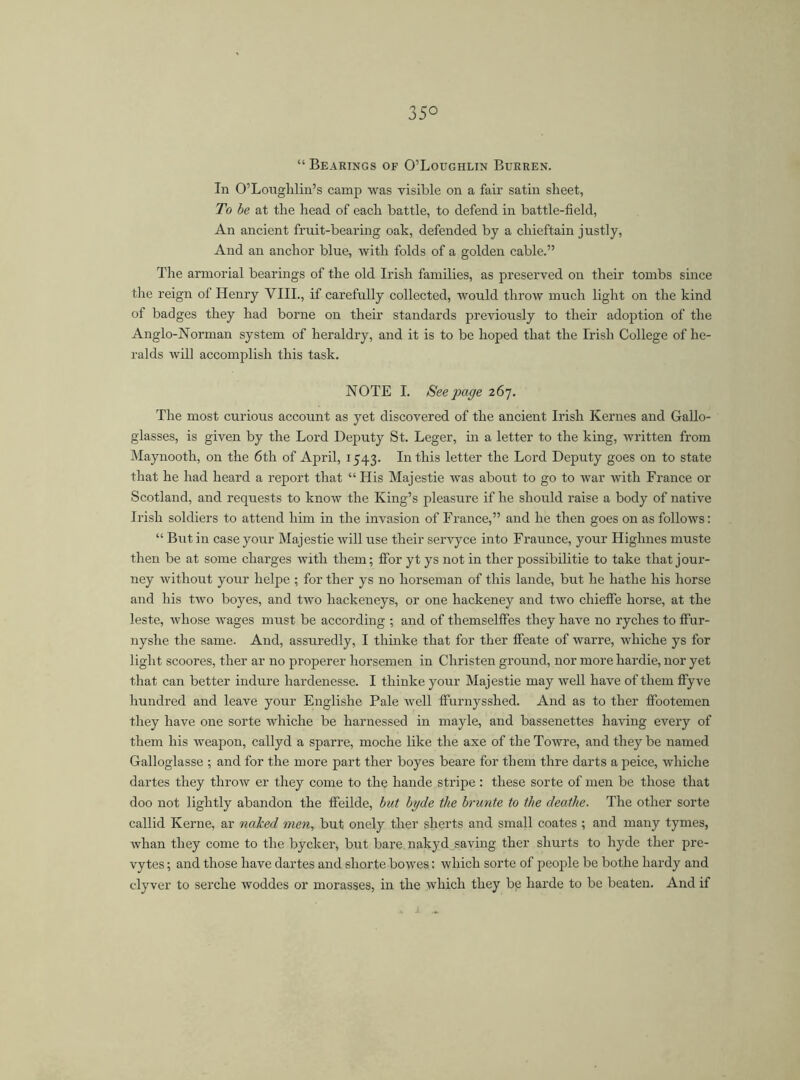 35° “ Bearings of O’Loughlin Burren. In O’Louglilin’s camp was visible on a fair satin sheet, To be at the head of each battle, to defend in battle-field, An ancient fruit-bearing oak, defended by a chieftain justly, And an anchor blue, with folds of a golden cable.” The armorial bearings of the old Irish families, as preserved on their tombs since the reign of Henry VIII., if carefully collected, would throw much light on the kind of badges they had borne on their standards previously to their adoption of the Anglo-Norman system of heraldry, and it is to be hoped that the Irish College of he- ralds will accomplish this task. NOTE I. Seepage 267. The most curious account as yet discovered of the ancient Irish Kernes and Gallo- glasses, is given by the Lord Deputy St. Leger, in a letter to the king, written from Maynooth, on the 6th of April, 1543. In this letter the Lord Deputy goes on to state that he had heard a report that “ His Majestie was about to go to war with France or Scotland, and requests to know the King’s pleasure if he should raise a body of native Irish soldiers to attend him in the invasion of France,” and he then goes on as follows: “ But in case your Majestie will use their servyce into Fraunce, your Highnes muste then be at some charges with them; ffor yt ys not in ther possibilitie to take that jour- ney without your helpe ; for ther ys no horseman of this lande, but he hathe his horse and his two boyes, and two liackeneys, or one hackeney and two chieffe horse, at the leste, whose wages must be according ; and of themselifes they have no ryches to ffur- nyshe the same. And, assuredly, I thinke that for ther ffeate of warre, whiche ys for light scoores, ther ar no properer horsemen in Christen ground, nor more hardie, nor yet that can better indure hardenesse. I thinke your Majestie may well have of them fiyve hundred and leave your Englishe Pale well fiurnysshed. And as to ther fiootemen they have one sorte whiche be harnessed in mayle, and bassenettes having every of them his weapon, callyd a sparre, moche like the axe of the Towre, and they be named Galloglasse ; and for the more part ther boyes beare for them tlire darts a peice, whiche dartes they throw er they come to the hande stripe : these sorte of men be those that doo not lightly abandon the ffeilde, but byde the brunte to the deathe. The other sorte callid Kerne, ar naked men, but onely ther sherts and small coates ; and many tymes, whan they come to the byclter, but bare nakyd saving ther shurts to hyde ther pre- vytes; and those have dartes and sliorte bowes: which sorte of people be bothe hardy and clyver to serche woddes or morasses, in the which they be harde to be beaten. And if