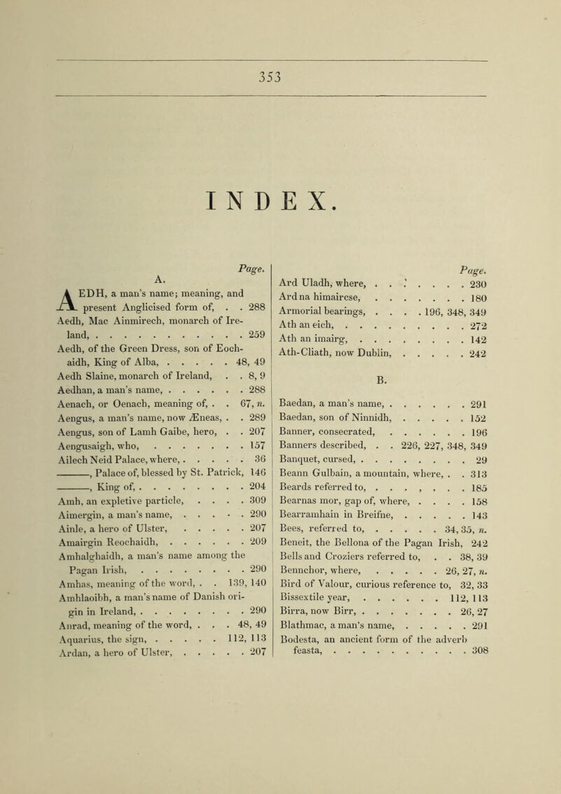 INDEX. EDH, a man’s name; meaning, and present Anglicised form of, . . 288 Aedh, Mac Ainmirech, monarch of Ire- land 259 Aedh, of the Green Dress, son of Eoch- aidh, King of Alba, 48, 49 Aedh Slaine, monarch of Ireland, . 8,9 Aedhan, a man’s name, .... . 288 Aenaeh, or Oenach, meaning of, . 67, n. Aengus, a man’s name, now ./Eneas, . 289 Aengus, son of Lamh Gaibe, hero, . 207 Aengusaigh, who, . 157 Ailech Neid Palace, where,. . . . 36 , Palace of, blessed by St. Patrick, 146 , King of, Amh, an expletive particle, .... 309 Aimergin, a man’s name, . . . • . 290 Ainle, a hero of Ulster, 207 Amairgin Reochaidh, 209 Amhalghaidh, a man’s name among the Pagan Irish, 290 Amhas, meaning of the word, . . 139, 140 Amhlaoibh, a man’s name of Danish ori- gin in Ireland 290 Anrad, meaning of the word, . . . 48, 49 Aquarius, the sign, 112,113 Ardan, a hero of Ulster, 207 Page. Ard Uladh, where, 230 Ard na himaircse ] 80 Armorial bearings, . . . .196, 348, 349 Ath an eich, 272 Ath an imairg, 142 Ath-Cliath, now Dublin, 242 B. Baedan, a man’s name, 291 Baedan, son of Ninnidh, 152 Banner, consecrated 196 Banners described, . . 226, 227, 348, 349 Banquet, cursed, 29 Beann Gulbain, a mountain, where, . . 313 Beards referred to, 185 Bearnas mor, gap of, where, .... 158 Bearramhain in Breifne, 143 Bees, referred to, 34,35, n. Beneit, the Bellona of the Pagan Irish, 242 Bells and Croziers referred to, . . 38, 39 Bennchor, where, 26, 27, n. Bird of Valour, curious reference to, 32, 33 Bissextile year, 112,113 Birra, now Birr, 26, 27 Blathmac, a man’s name, 291 Bodesta, an ancient form of the adverb feasta, 308