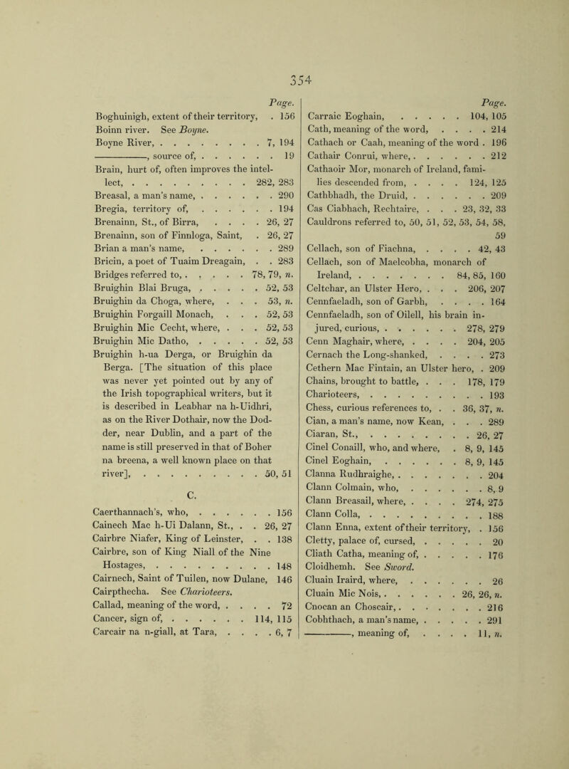 Page. Boghuinigh, extent of their territory, . 156 Boinn river. See Boyne. Boyne River 7, 194 , source of, 19 Brain, hurt of, often improves the intel- lect, 282, 283 Breasal, a man’s name, 290 Bregia, territory of, 194 Brenainn, St., of Birra, .... 26, 27 Brenainn, son of Finnloga, Saint, . 26, 27 Brian a man’s name, 289 Bricin, a poet of Tuaim Dreagain, . . 283 Bridges referred to, 78, 79, n. Bruighin Blai Bruga, 52, 53 Bruighiu da Choga, where, . . . 53, n. Bruighin Forgaill Monach, . . . 52,53 Bruighin Mic Ceeht, where, . . . 52, 53 Bruighin Mic Datho, 52, 53 Bruighin h-ua Derga, or Bruighin da Berga. [The situation of this place was never yet pointed out by any of the Irish topographical writers, but it is described in Leabhar na h-Uidhri, as on the River Dothair, now the Dod- der, near Dublin, and a part of the name is still preserved in that of Boher na breena, a well known place on that river], 50, 51 C. Caerthannach’s, who, 156 Cainech Mae h-Ui Dalann, St., . . 26, 27 Cairbre Niafer, King of Leinster, . .138 Cairbre, son of King Niall of the Nine Hostages, 148 Cairnech, Saint of Tuilen, now Dulane, 146 Cairpthecha. See Charioteers. Callad, meaning of the word, .... 72 Cancer, sign of, 114,115 Carcair na n-giall, at Tara 6, 7 Page. Carraic Eoghain, 104, 105 Cath, meaning of the word, .... 214 Cathach or Caah, meaning of the word . 196 Cathair Conrui, where, 212 Cathaoir Mor, monarch of Ireland, fami- lies descended from, . . . . 124, 125 Cathbhadh, the Druid, 209 Cas Ciabhach, Rechtaire, . . . 23, 32, 33 Cauldrons referred to, 50, 51, 52, 53, 54, 58, 59 Cellach, son of Fiaehna, .... 42, 43 Cellach, son of Maelcobha, monarch of Ireland, 84, 85, 160 Celtchar, an Ulster Hero, . . . 206, 207 Cennfaeladh, son of Garbh, . . . .164 Cennfaeladh, son of Oilell, his brain in- jured, curious, 278, 279 Cenn Maghair, where, .... 204, 205 Cernach the Long-shanked, .... 273 Cethern Mac Fintain, an Ulster hero, . 209 Chains, brought to battle, . . . 178, 179 Charioteers 193 Chess, curious references to, . . 36, 37, n. Cian, a man’s name, now Kean, . . . 289 Ciaran, St., 26, 27 Cinel Conaill, who, and where, . 8, 9, 145 Cinel Eoghain, 8, 9, 145 Clanna Rudhraighe, 204 Clann Colmain, who, 8, 9 Clann Breasail, where, .... 274, 275 Clann Colla 188 Clann Enna, extent of their territory, . 156 Cletty, palace of, cursed, 20 Cliath Catha, meaning of, 173 Cloidhemh. See Sword. Cluain Iraird, where 26 Cluain Mic Nois, 26, 26, n. Cnocan an Choscair, 216 Cobhthach, a man’s name, 291 , meaning of, . . . . 11, n.