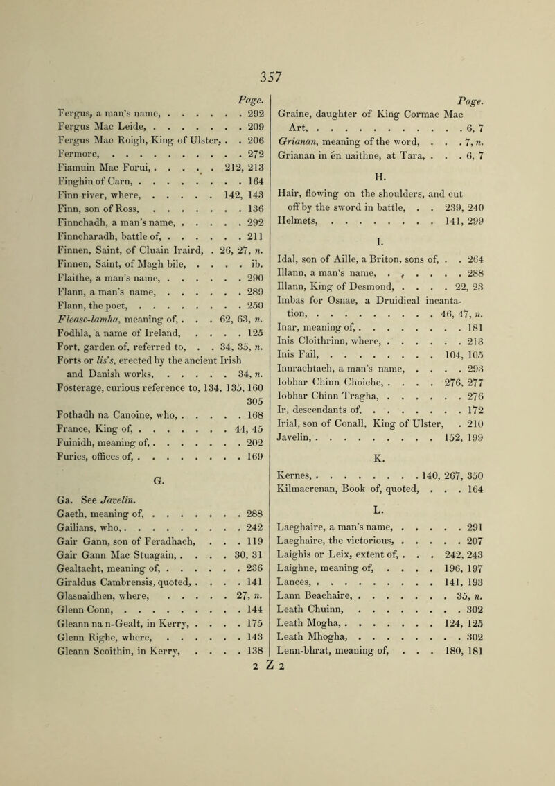 Page. Fergus, a man’s name, 292 Fergus Mac Leide, 209 Fergus Mac Roigh, King of Ulster, . . 206 Fermorc 272 Fiamuin Mac Forui, 212, 213 Finghin of Carn, 164 Finn river, where, 142, 143 Finn, son of Ross, 136 Finnchadh, a man’s name, 292 Finncharadh, battle of, 211 Finnen, Saint, of Cluain Iraird, . 26, 27, n. Finnen, Saint, of Magh bile, . . . . ib. Flaithe, a man’s name, 290 Flann, a man’s name, 289 Flann, the poet, 250 Fleasc-lamha, meaning of, . . . 62, 63, n. Fodhla, a name of Ireland, .... 125 Fort, garden of, referred to, . . 34, 35, n. Forts or lis’s, erected by the ancient Irish and Danish works, 34, n. Fosterage, curious reference to, 134, 135,160 305 Fothadh na Canoine, who, 168 France, King of, 44, 45 Fuinidh, meaning of, 202 Furies, offices of, 169 G. Ga. See Javelin. Gaeth, meaning of, 288 Gailians, who, 242 Gair Gann, son of Feradhach, . . .119 Gair Gann Mac Stuagain, .... 30, 31 Gealtacht, meaning of, 236 Giraldus Cambrensis, quoted, . . . .141 Glasnaidhen, where, 27, n. Glenn Conn, 144 Gleann na n-Gealt, in Kerry, .... 175 Glenn Righe, where, 143 Gleann Scoithin, in Kerry, .... 138 2 Page. Graine, daughter of King Cormac Mac Art, 6, 7 Grianan, meaning of the word, . . . 7, n. Grianan in én uaithne, at Tara, . . . 6, 7 H. Hair, flowing on the shoulders, and cut off by the sword in battle, . . 239,240 Helmets, 141, 299 I. 1 dal, son of Aille, a Briton, sons of, . . 264 Ulann, a man’s name, ...... 288 Illann, King of Desmond, .... 22, 23 Imbas for Osnae, a Druidical incanta- tion, 46, 47, n. Inar, meaning of, 181 Inis Cloithrinn, where, 213 Inis Fail 104, 105 Innrachtach, a man’s name, .... 293 Iobhar Chinn Choiche, . . . . 276, 277 Iobhar Chinn Tragha, 276 Ir, descendants of, 172 Irial, son of Conall, King of Ulster, . 210 Javelin, 152, 199 K. Kernes, 140, 267, 350 Kilmacrenan, Book of, quoted, . . .164 L. Laeghaire, a man’s name 291 Laeghaire, the victorious, 207 Laighis or Leix, extent of, . . . 242, 243 Laighne, meaning of, .... 196, 197 Lances 141, 193 Lann Beachaire 35, n. Leath Chuinn 302 Leath Mogha 124, 125 Leath Mhogha, 302 Lenn-bhrat, meaning of, ... 180, 181 2