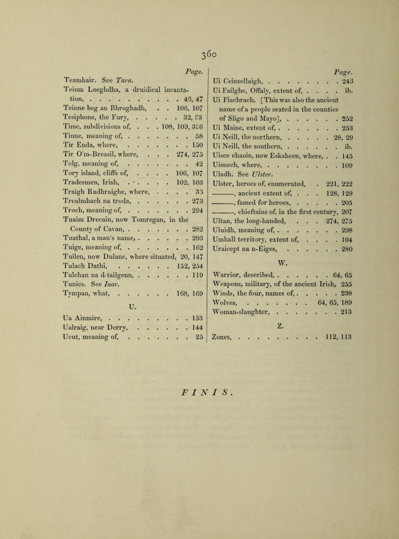 36° Teamhair. See Tara. Page. Teinm Loeghdha, a druidical ineanta- tion, Teinne beg an Bhroghadh, . 106, 107 Tesiphone, the Fury, . . . . . 32, S3 Time, subdivisions of, . 108, 109, 3E6 Tinne, meaning of, ... ... 58 Tir Enda, where . . .150 Tir O’m-Breasil, where, . . . 274, 275 Tolg, meaning of, .... ... 42 Tory island, cliffs of, ... . 106, 107 Tradesmen, Irish, . • . . . . 102, 103 Traigh Rudhraighe, where, . ... 35 Trealmhach na troda, . . . .273 Troch, meaning of, . . . . . . .294 Tuaim Drecain, now Tomregan, in the County of Cavan, .... Tuathal, a man’s name, . . . . .293 Tuige, meaning of, ... . Tuilen, now Dulane, where situated, 20, 147 Tulach Dathi . 152, 254 Tulchan na d-tailgenn, . Tunics. See Inar. . . .119 Tympan, what, . 168, 169 U. Ua Ainmire ... 153 Ualraig, near Derry, . . .144 Ucut, meaning of, .... ... 25 Page. Ui Ceinsellaigh, 243 Ui Failghe, Offaly, extent of, . . . . ib. Ui Fiachraeh. [This was also the ancient name of a people seated in the counties of Sligo and Mayo], 252 Ui Maine, extent of, 253 Ui Neill, the northern, 28, 29 Ui Neill, the southern, ib. Uisce chaoin, now Eskaheen, where, . .145 Uisnech, where, 109 Uladh. See Ulster. Ulster, heroes of, enumerated, . 221,222 , ancient extent of, . . . 128, 129 , famed for heroes, 205 , chieftains of, in the first century, 207 Ultan, the long-handed, . . . 274, 275 Uluidh, meaning of, 298 Umhall territory, extent of, . . . .104 Uraicept na n-Eiges, 280 W. Warrior, described, 64, 65 Weapons, military, of the ancient Irish, 255 Winds, the four, names of, 238 Wolves, 64, 65, 189 Woman-slaughter, 213 Z. Zones, 112, 113 FINIS.