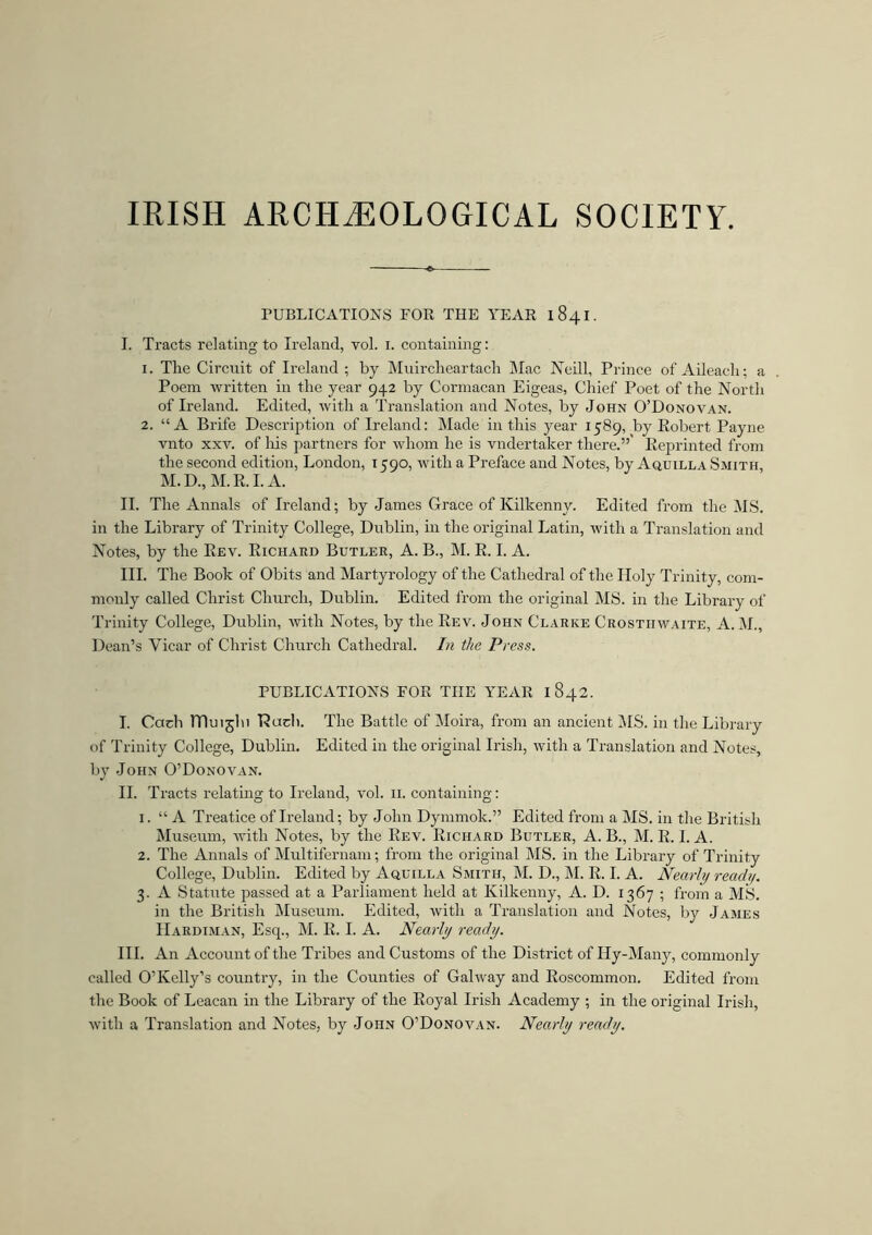 IRISH ARCHAEOLOGICAL SOCIETY. PUBLICATIONS POR THE YEAR I 841. I. Tracts relating to Ireland, vol. 1. containing: 1. The Circuit of Ireland ; by Muircheartach Mac Neill, Prince of Aileach; a Poem written in the year 942 by Cormacan Eigeas, Chief Poet of the North of Ireland. Edited, with a Translation and Notes, by John O’Donovan. 2. “A Brife Description of Ireland: Made in this year 1589, by Robert Payne vnto xxv. of Iris partners for whom he is vndertaker there.”' Reprinted from the second edition, London, 1590, with a Preface and Notes, by Aquilla Smith, M.D.,M.R. I. A. II. The Annals of Ireland; by James Grace of Kilkenny. Edited from the MS. in the Library of Trinity College, Dublin, in the original Latin, with a Translation and Notes, by the Rev. Richard Butler, A. B., M. R. I. A. III. The Book of Obits and Martyrology of the Cathedral of the Holy Trinity, com- monly called Christ Church, Dublin. Edited from the original MS. in the Library of Trinity College, Dublin, with Notes, by the Rev. John Clarke Crosthwaite, A.M., Dean’s Vicar of Christ Church Cathedral. In the Press. PUBLICATIONS EOR THE YEAR I 842. I. Cadi TTluijlu Hud). The Battle of Moira, from an ancient IMS. in the Library of Trinity College, Dublin. Edited in the original Irish, with a Translation and Notes, by John O’Donovan. II. Tracts relating to Ireland, vol. 11. containing: 1. “ A Treatice of Ireland; by John Dymmok.” Edited from a MS. in the British Museum, with Notes, by the Rev. Richard Butler, A. B., M. R. I. A. 2. The Annals of Multifernam; from the original MS. in the Library of Trinity College, Dublin. Edited by Aquilla Smith, M. D., M. R. I. A. Nearly read1/. 3. A Statute passed at a Parliament held at Kilkenny, A. D. 1367 ; from a MS. in the British Museum. Edited, with a Translation and Notes, by James Hardiman, Esq., M. R. I. A. Nearly ready. III. An Account of the Tribes and Customs of the District of Hy-Many, commonly called O’Kelly’s country, in the Counties of Galway and Roscommon. Edited from the Book of Leacan in the Library of the Royal Irish Academy ; in the original Irish, with a Translation and Notes, by John O’Donovan. Nearly ready.