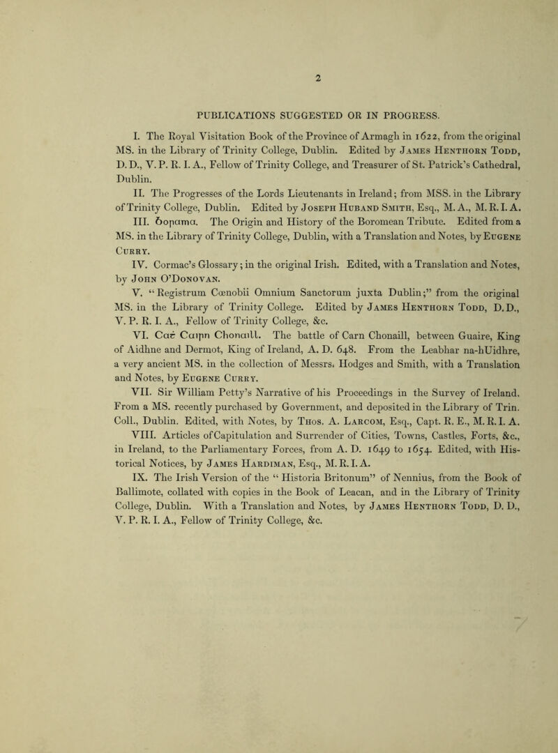 2 PUBLICATIONS SUGGESTED OR IN PROGRESS. I. The Royal Visitation Book of the Province of Armagh in 1622, from the original MS. in the Library of Trinity College, Dublin. Edited by James Henthorn Todd, D. D., V. P. R. I. A., Fellow of Trinity College, and Treasurer of St. Patrick’s Cathedral, Dublin. II. The Progresses of the Lords Lieutenants in Ireland; from MSS. in the Library of Trinity College, Dublin. Edited by Joseph Huband Smith, Esq., M. A., M. R. I. A. III. 6opama. The Origin and History of the Boromean Tribute. Edited from a MS. in the Library of Trinity College, Dublin, with a Translation and Notes, by Eugene Curry. IV. Cormac’s Glossary; in the original Irish. Edited, with a Translation and Notes, by John O’Donovan. V. “ Registrum Coenobii Omnium Sanctorum juxta Dublin;” from the original MS. in the Library of Trinity College. Edited by James Henthorn Todd, D. D., V. P. R. I. A., Fellow of Trinity College, &c. VI. Car Cuipn Chonaill. The battle of Carn Chonaill, between Guaire, King of Aidhne and Dermot, King of Ireland, A. D. 648. From the Leabhar na-hUidhre, a very ancient MS. in the collection of Messrs* Hodges and Smith, with a Translation and Notes, by Eugene Curry. VII. Sir William Petty’s Narrative of his Proceedings in the Survey of Ireland, From a MS. recently purchased by Government, and deposited in the Library of Trin. Coll., Dublin. Edited, with Notes, by Thos. A. Larcom, Esq., Capt. R. E., M. R. I. A. VIII. Articles of Capitulation and Surrender of Cities, Towns, Castles, Forts, &c., in Ireland, to the Parliamentary Forces, from A. D. 1649 to 1654. Edited, with His- torical Notices, by James Hardiman, Esq., M. R. I. A. IX. The Irish Version of the “ Historia Britonum” of Nennius, from the Book of Ballimote, collated with copies in the Book of Leacan, and in the Library of Trinity College, Dublin. With a Translation and Notes, by James Henthorn Todd, D. D., V. P. R. I. A., Fellow of Trinity College, &c.