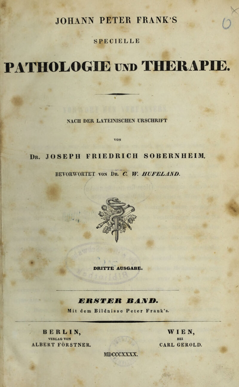 JOHANN PETER FRANK S Ö SPECIELLE PATHOLOGIE und THERAPIE. NACH DER LATEINISCHEN URSCHRIFT Dr. JOSEPH FRIEDRICH SORERNHEIM. BEVORWORTET von Dr. C. W. HUFELAND. DRITTE AUSGABE. ERSTEM RAXn. Mit dem Bildnisse Peter Frank’s. BERLIN, VERLAG VON ALBERT FÖRSTNER. WIEN, BEI CARL GEROLD. MDCCCXXXX.