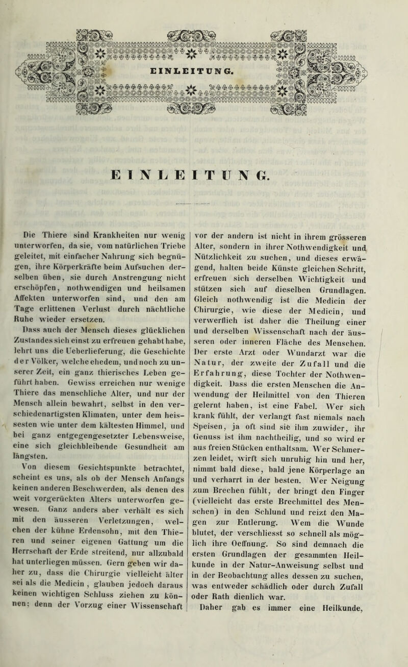 jmmyjg. ’o** $«■»*&**'*'* &<$!#!$&<% $2? EINLEIT IT N G. Pie Thiere sind Krankheiten nur wenig unterworfen, da sie, vom natürlichen Triebe geleitet, mit einfacher Nahrung sich begnü- gen, ihre Körperkräfte beim Aufsuchen der- selben üben, sie durch Anstrengung nicht erschöpfen, nothweudigen und heilsamen Affekten unterworfen sind, und den am Tage erlittenen Verlust durch nächtliche Kühe wieder ersetzen. Dass auch der Mensch dieses glücklichen Zustandes sich einst zu erfreuen gehabt habe, lebrt uns die Ueberlieferung, die Geschichte der Völker, welche ehedem, und noch zu un- serer Zeit, ein ganz thierisches Leben ge- führt haben. Gewiss erreichen nur wenige Thiere das menschliche Alter, und nur der Mensch allein bewahrt, selbst in den ver- schiedenartigsten Klimaten, unter dem heis- sesten wie unter dem kältesten Himmel, und bei ganz entgegengesetzter Lebensweise, eine sich gleichbleibende Gesundheit am längsten. Von diesem Gesichtspunkte betrachtet, scheint es uns, als ob der Mensch Anfangs keinen anderen Beschwerden, als denen des weit vorgerückten Alters unterworfen ge- wesen. Ganz anders aber verhält es sich mit den äusseren Verletzungen, wel- chen der kühne Erdensohn, mit den Tliie- ren und seiner eigenen Gattung um die Herrschaft der Erde streitend, nur allzubald hat unterliegen müssen. Gern geben wir da- her zu, dass die Chirurgie vielleicht älter sei als die Medicin , glauben jedoch daraus keinen wichtigen Schluss ziehen zu kön- nen: denn der Vorzug einer Wissenschaft vor der andern ist nicht in ihrem grösseren Alter, sondern in ihrer Nothwendigkeit und Nützlichkeit zu suchen, und dieses erwä- gend, halten beide Künste gleichen Schritt, erfreuen sich derselben Wichtigkeit und stützen sich auf dieselben Grundlagen. Gleich nothwendig ist die Medicin der Chirurgie, wie diese der Medicin, und verwerflich ist daher die Theilung einer und derselben Wissenschaft nach der äus- seren oder inneren Fläche des Menschen. Der erste Arzt oder Wundarzt war die Natur, der zweite der Zufall und die Erfahrung, diese Tochter der NothWen- digkeit. Dass die ersten Menschen die An- wendung der Heilmittel von den Thieren gelernt haben, ist eine Fabel. Wer sich krank fühlt, der verlangt fast niemals nach Speisen, ja oft sind sie ihm zuwider, ihr Genuss ist ihm nachtheilig, und so wird er aus freien Stücken enthaltsam. Wer Schmer- zen leidet, wirft sich unruhig hin und her, nimmt bald diese, bald jene Körperlage an und verharrt in der besten. Wer Neigung zum Brechen fühlt, der bringt den Finger (vielleicht das erste Brechmittel des Men- schen) in den Schlund und reizt den Ma- gen zur Entlerung. Wem die Wunde blutet, der verscliliesst so schnell als mög- lich ihre Oeffnung. So sind demnach die ersten Grundlagen der gesammten Heil- kunde in der Natur-Anweisung selbst und in der Beobachtung alles dessen zu suchen, was entweder schädlich oder durch Zufall oder Rath dienlich war. Daher gab es immer eine Heilkunde,