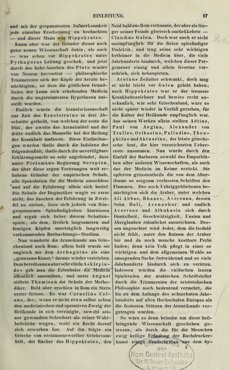 und mit der gespanntesten Aufmerksamkeit jede einzelne Erscheinung zu beobachten — und dieser Mann war Hippokrates. Kaum aber war der Gründer dieser noch ganz neuen Wissenschaft dahin, als auch — was schon vor llippokrates unter Pythagoras Leitung geschah, und jetzt durch das hohe Ansehen des Plato wieder von Neuem hervortrat — philosophische Träumereien sich der Köpfe der Aerzte be- mächtigten, so dass die göttlichen Grund- linien der kaum sich erhebenden Medicin durch die ungereimtesten Hypothesen ent- stellt wurden. Endlich wurde die Arzneiwissenschaft zur Zeit des Erasistratus in drei Ab- schnitte getheilt, von welchen der erste die Diät, der zweite das Arzneimittel und der dritte endlich das Manuelle bei der Heilung der Krankheit umfasste. Diese Eintlieilun- gen w urden theils durch die Indolenz der folgendenZeit, theils durch die unvertilgbare Erklärungssucht so sehr angefeindet, dass unter Ptolomäus Regierung Serapion, der über diese argen Y7erirrungen wreit er- habene Gründer der empirischen Schule, alle Spekulation für die Medicin ausschloss ‘und auf die Erfahrung allein sich berief. Die Schule der Dogmatiker wagte es zwar nicht, das Ansehen der Erfahrung in Zwei- fel zu ziehen, liess sich jedoch von fein- gesponnenen Spitzfindigkeiten hinreissen und ergab sich lieber diesem Schatten- spiele, als dem, freilich langsameren und feurigen Köpfen unerträglich langweilig vorkommenden Beobachtung^-Studium. Nun wanderte die Arzneikunde aus Grie- chenland nach Rom; allein bald wurde sie zugleich mit dem Archagatus als eine ,,grausame Kunst,“ daraus w ieder vertrieben. Dem beredtsamen aber sehr eiteln A s k 1 e p i a - des gab man die Erlaubniss die“ Me die IST öffentlich auszuüben, und unter August stiftete Themison die Schule der Metho- diker. Bald aber erschien in Rom ein Stern erster Grösse. Es war Cornelius Cel- sus, der, wenn er nicht etwa selbst schon den medicinischcn und operativen Zweig der Heilkunde in sich vereinigte, sowohl sei- ner gewandten Schreibart als seiner Wahr- heitsliebe wegen, wohl ein Recht darauf sich erworben hat. Auf ihn folgte ein Grieche von erstaunenswerther Gelehrsam- keit, der Rächer des Hippokrates, den Neid bald aus Rom verbannte, der aber als Sie- ger seiner Feinde glorreich zurückkehrte — Claudius Galen. Doch war auch er nicht unempfänglich für die Reize spitzfindiger Dialektik, und trug seine sehr wichtigen Irrthüiner in die Medicin über, die viele Jahrhunderte hindurch, w elchen dieser Per- gamener einzig und allein Gesetze vor- schrieb, sich behaupteten. Aretäus Zeitalter schwankt, doch mag er nicht leicht vor Galen gelebt haben; nach Hippokrates war er der treueste Krankheitszeichner und bewies recht an- schaulich, wie sehr Griechenland, wäre es nicht später w ieder in YTerfall gerathen, für die Kultur der Heilkunde empfänglich war. Aus seinen Werken allein stellten Aetius, Paul von Aegina, Alexander von Pralles, Oribasius,Palladius, Theo- philus und Aktuarius, der letzte griechi- sche Arzt, die hier verzeichneten Ueber- reste zusammen. Nun wurde durch den Einfall der Barbaren sowohl das Emporblü- hen aller anderen Wissenschaften, als auch das der Medicin im Keime erstickt. Sie opferten grösstentheils die von dem Alter- thume so sorgsam verfassten Schriften den Flammen. Des noch Uebriggebliebenen be- mächtigten sich die Araber, unter welchen Ali Abbas, Rhazes, Avicenna, dessen Sohn Hali, Avenzohar und endlich Averroes und Albukasis sich durch Dunkelheit, Geschwätzigkeit, Unsinn und Aberglauben rühmlichst auszeichnen. Des- sen ungeachtet wird Jeder, dem die Geduld nicht fehlt, unter den Ruinen der Araber hie und da noch manche kostbare Perle finden; denn kein Volk pflegt in einer so wichtigen und dem allgemeinen Wohle so zusagenden Sache fortw ährend und so viele Jahrhunderte hindurch sich zu verirren. Indessen wurden die vielfachen leeren Spielereien der arabischen Schriftsteller durch die Träumereien der aristotelischen Philosophie noch bedeutend vermehrt, die bis zu dem Anfänge des achtzehnten Jahr- hunderts auf allen Hochschulen Europas als die festesten Stützen der Arzneikunde vor- getragen werden. So wäre es denn beinahe um diese heil- bringende Wissenschaft geschehen ge- wesen, als durch die für die Menschen ewig heilige Erfindung der Buchdrucker- kunst einige llandsehxjtjt^n ''äus dem by-