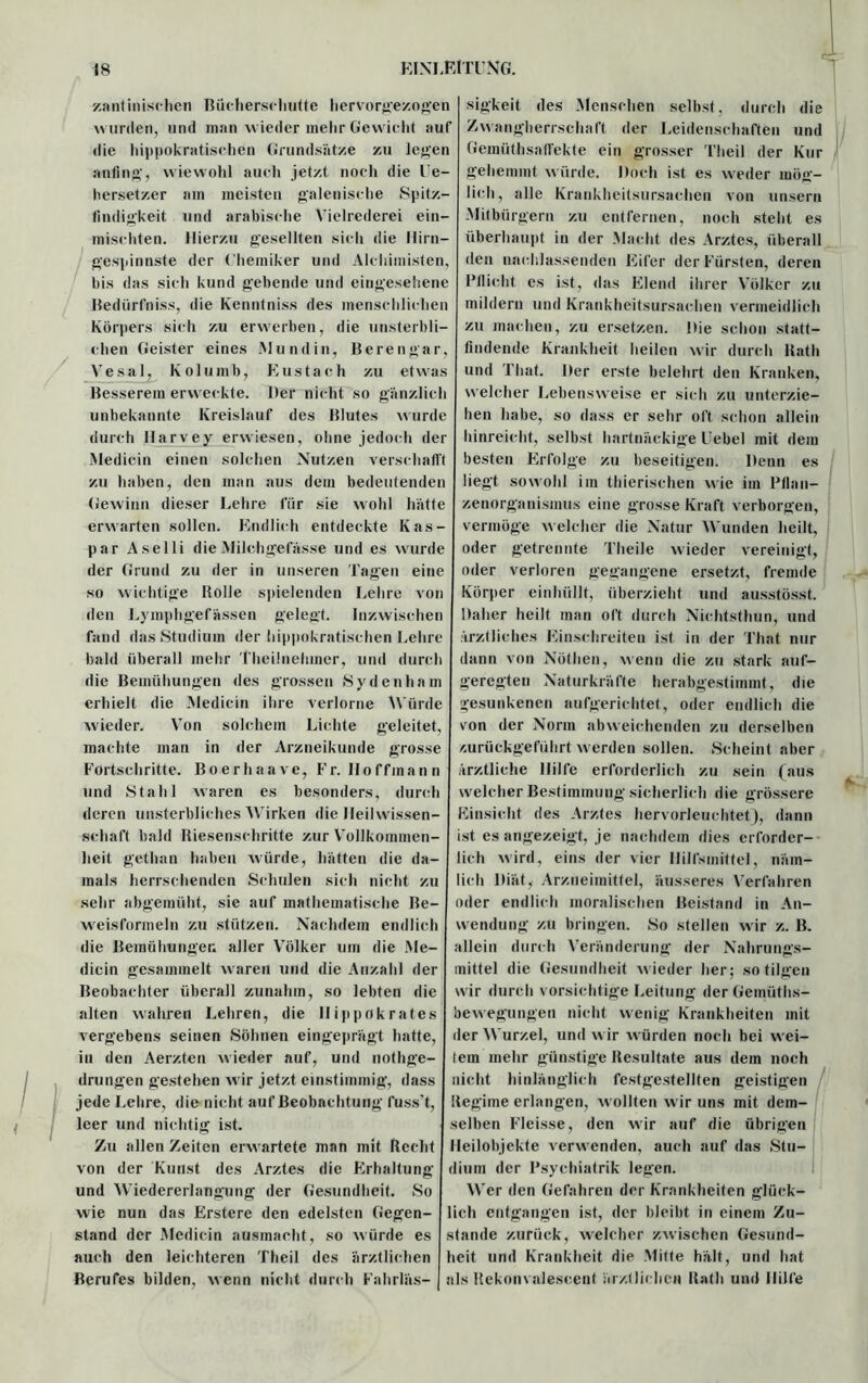 zantinischen Bücherschutte hervorgezogen wurden, und man wieder mehr Gewicht auf die hippokratischen Grundsätze zu legen anfin«•, wiewohl auch jetzt noch die le- hersetzer am meisten galenische Spitz- findigkeit und arabische Vielrederei ein- mischten. Hierzu gesellten sich die Hirn- gespinnste der Chemiker und Alchimisten, bis das sich kund gebende und eingesehene Bedürfniss, die Kenntniss des menschlichen Körpers sich zu erwerben, die unsterbli- chen Geister eines Mundin, Berengar, Vesal, Kolumb, Eustach zu etwas Besserem erweckte. Der nicht so gänzlich unbekannte Kreislauf des Blutes wurde durch Ilarvey erwiesen, ohne jedoch der Mediein einen solchen Nutzen verschafft zu haben, den man aus dem bedeutenden Gewinn dieser Lehre für sie wohl hätte erwarten sollen. Endlich entdeckte Kas- par Aselli die Milchgefässe und es wurde der Grund zu der in unseren Tagen eine so wichtige Bolle spielenden Lehre von den Lymphgefässen gelegt. Inzwischen fand das Studium der hippokratischen Lehre bald überall mehr Theilnehmer, und durch die Bemühungen des grossen Sydenham erhielt die Mediein ihre verlorne Würde wieder. Von solchem Lichte geleitet, machte man in der Arzneikunde grosse Fortschritte. Boerhaave, Fr. Hoffmann und Stahl waren es besonders, durch deren unsterbliches Wirken die Ileilwissen- schaft bald Riesenschritte zur Vollkommen- heit gethan haben würde, hätten die da- mals herrschenden Schulen sich nicht zu sehr abgemüht, sie auf mathematische Be- weisformeln zu stützen. Nachdem endlich die Bemühungen aller Völker um die Me- dicin gesammelt w aren und die Anzahl der Beobachter überall zunahm, so lebten die alten wahren Lehren, die Hippokrates vergebens seinen Söhnen eingeprägt hatte, in den Aerzten wieder auf, und nothge- drungen gestehen w ir jetzt einstimmig, dass jede Lehre, die nicht auf Beobachtung fuss’t, leer und nichtig ist. Zu allen Zeiten erw artete man mit Recht von der Kunst des Arztes die Erhaltung und Wiedererlangung der Gesundheit. So wie nun das Erstere den edelsten Gegen- stand der Mediein ausmacht, so würde es auch den leichteren Theil des ärztlichen Berufes bilden, wenn nicht durch Fahrläs- sigkeit des Menschen selbst, durch die Zwangherrschaft der Leidenschaften und Gemüthsaffekte ein grosser Theil der Kur gehemmt würde. Doch ist es weder mög- lich, alle Krankheitsursachen von unsern Mitbürgern zu entfernen, noch steht es überhaupt in der Macht des Arztes, überall den nachlassenden Eifer der Fürsten, deren Pflicht es ist, das Elend ihrer Völker zu mildern und Krankheitsursachen vermeidlich zu machen, zu ersetzen. Die schon statt- findende Krankheit heilen wir durch Rath und That. Der erste belehrt den Kranken, welcher Lebensweise er sich zu unterzie- hen habe, so dass er sehr oft schon allein hinreicht, selbst hartnäckige Uebel mit dem besten Erfolge zu beseitigen. Denn es liegt sowohl im thierischen wie im Pflan- zenorganismus eine grosse Kraft verborgen, vermöge welcher die Natur Wunden heilt, oder getrennte Theile wieder vereinigt, oder verloren gegangene ersetzt, fremde Körper einhüllt, überzieht und ausstösst. Daher heilt man oft durch Nichtsthun, und ärztliches Einschreiten ist in der That nur dann von Nöthen, wenn die zu stark auf- geregten Naturkräfte herabgestimmt, die gesunkenen aufgerichtet, oder endlich die von der Norm abweichenden zu derselben zurückgeführt w erden sollen. Scheint aber ärztliche Hilfe erforderlich zu sein (aus welcher Bestimmung sicherlich die grössere Einsicht des Arztes hervorleuchtet), dann ist es angezeigt, je nachdem dies erforder- lich wird, eins der vier Hilfsmittel, näm- lich Diät, Arzneimittel, äusseres Verfahren oder endlich moralischen Beistand in An- wendung zu bringen. So stellen w ir z. B. allein durch Veränderung der Nahrungs- mittel die Gesundheit wieder her; so tilgen w ir durch vorsichtige Leitung derGemüths- bewegungen nicht wenig Krankheiten mit der Wurzel, und w ir würden noch bei w ei- tem mehr günstige Resultate aus dem noch nicht hinlänglich festgestellten geistigen Regime erlangen, w ollten wir uns mit dem- selben Fleisse, den wir auf die übrigen Heilobjekte verw enden, auch auf das Stu- dium der Psychiatrik legen. Wer den Gefahren der Krankheiten glück- lich entgangen ist, der bleibt in einem Zu- stande zurück, welcher zwischen Gesund- heit und Krankheit die Mitte hält, und hat als Rekonvalesccnt ärztlichen Rath und Hilfe