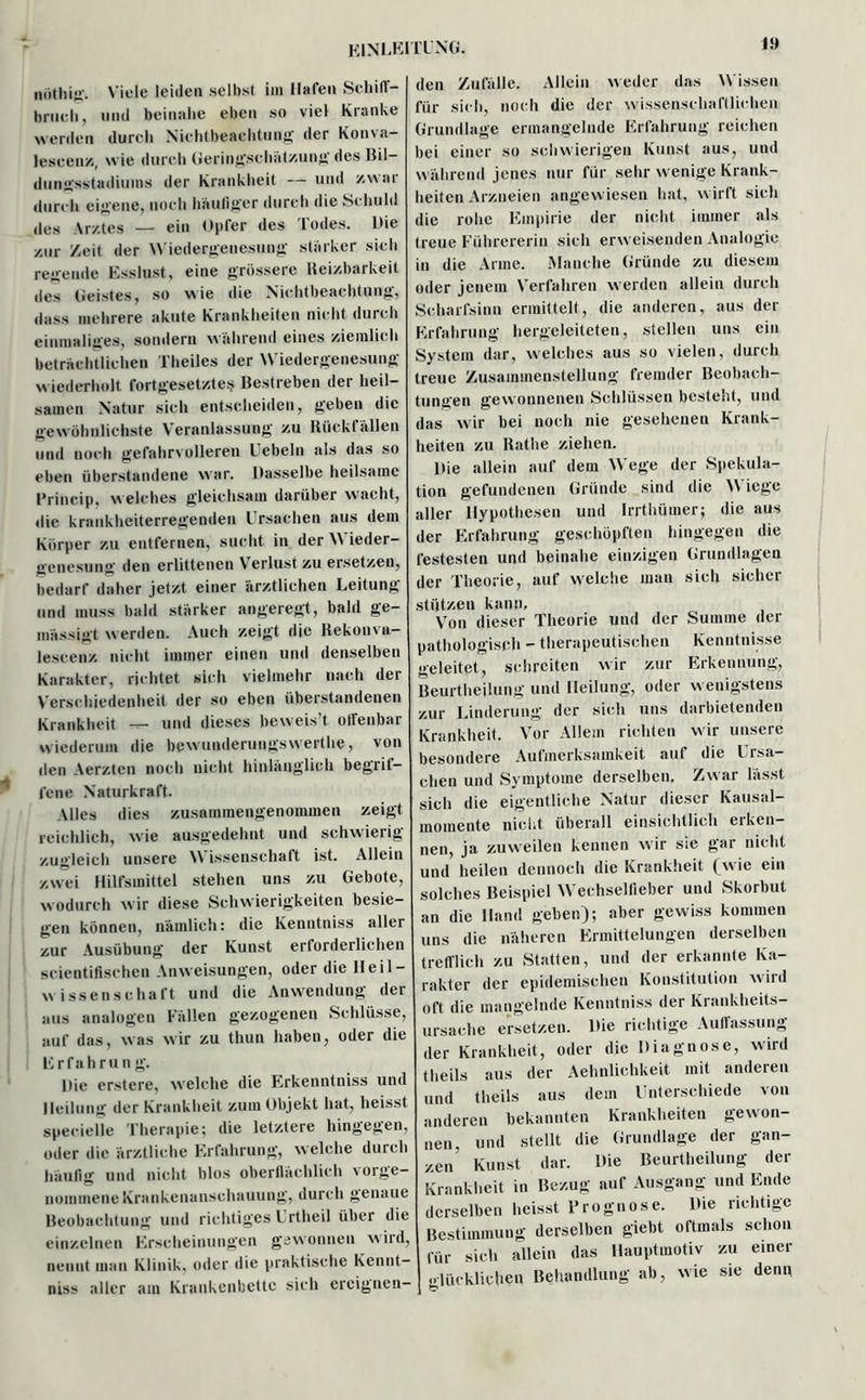 nöthig. Viele leiden selbst im Hafen Schiff- brueli, und beinahe eben so viel Kranke werden durch Nichtbeachtung der Konva- lescenz, wie durch Geringschätzung des Bil- dungsstadiums der Krankheit — und zwar durch eigene, noch häutiger durch die Schuld des Arztes — ein Opfer des Todes. Die zur Zeit der Wiedergenesung starker sich regende Esslust, eine grössere Reizbarkeit des Geistes, so wie die Nichtbeachtung, dass mehrere akute Krankheiten nicht durch einmaliges, sondern wahrend eines ziemlich beträchtlichen Theiles der Wiedergenesung wiederholt fortgesetztes Bestreben der heil- samen Natur sich entscheiden, geben die gewöhnlichste Veranlassung zu Rückt allen und noch gefahrvolleren Uebeln als das so eben überstandene war. Dasselbe heilsame Brincip, w elches gleichsam darüber wacht, die krankheiterregenden Ursachen aus dem Körper zu entfernen, sucht in der NN ieder- genesung den erlittenen Verlust zu ersetzen, bedarf daher jetzt einer ärztlichen Leitung und muss bald starker angeregt, bald ge- mässigt werden. Auch zeigt die Rekonva- lescenz nicht immer einen und denselben Karakter, richtet sich vielmehr nach der Verschiedenheit der so eben überstandenen Krankheit — und dieses beweis’t offenbar wiederum die bewunderungsvverthe, von den Aerzten noch nicht hinlänglich begrit- fene Naturkraft. Alles dies zusammengenommen zeigt reichlich, wie ausgedehnt und schwierig zugleich unsere NN issenschaft ist. Allein zwei Hilfsmittel stehen uns zu Gebote, w odurch wir diese Schwierigkeiten besie- gen können, nämlich: die Kenntniss aller zur Ausübung der Kunst erforderlichen scientifischen Anweisungen, oder die Heil- Wissenschaft und die Anwendung der aus analogen Fällen gezogenen Schlüsse, auf das, was wir zu thun haben, oder die Erfahrung. Die erstere, welche die Erkenntniss und Heilung der Krankheit zum Objekt hat, heisst specielle Therapie; die letztere hingegen, oder die ärztliche Erfahrung, welche durch häufig und nicht blos oberflächlich vorge- nommene Krankenanschauung, durch genaue Beobachtung und richtiges Urtheil über die einzelnen Erscheinungen gewonnen wird, nennt man Klinik, oder die praktische Kennt- niss aller am Krankenbette sich ereignen- den Zufälle. Allein w eder das NN issen für sich, noch die der wissenschaftlichen Grundlage ermangelnde Erfahrung reichen bei einer so schwierigen Kunst aus, und während jenes nur für sehr w enige Krank- heiten Arzneien angewiesen hat, wirft sich die rohe Empirie der nicht immer als treue Führererin sich erweisenden Analogie in die Arme, Manche Gründe zu diesem oder jenem Verfahren werden allein durch Scharfsinn ermittelt, die anderen, aus der Erfahrung hergeleiteten, stellen uns ein System dar, welches aus so vielen, durch treue Zusammenstellung fremder Beobach- tungen gewonnenen Schlüssen besteht, und das wir bei noch nie gesehenen Krank- heiten zu Rathe ziehen. Die allein auf dem NVege der Spekula- tion gefundenen Gründe sind die NN iege aller Hypothesen und Irrthümer; die aus der Erfahrung geschöpften hingegen die festesten und beinahe einzigen Grundlagen der Theorie, auf welche man sich sicher stützen kann. Von dieser Theorie und der Summe der pathologisch - therapeutischen Kenntnisse geleitet, schreiten wir zur Erkennung, Beurtheilung und Heilung, oder w enigstens zur Linderung der sich uns darbietenden Krankheit. Vor Allem richten wir unsere besondere Aufmerksamkeit auf die Ursa- chen und Symptome derselben. Zwar lässt sich die eigentliche Natur dieser Kausal- momente nicht überall einsichtlich ei ken- nen, ja zuweilen kennen wir sie gar nicht und heilen dennoch die Krankheit fw’ie ein solches Beispiel NVechselfieber und Skorbut an die Hand geben); aber gewiss kommen uns die näheren Ermittelungen derselben trefflich zu Statten, und der erkannte Ka- rakter der epidemischen Konstitution wird oft die mangelnde Kenntniss der Krankheits- ursache ersetzen. Die richtige Auffassung der Krankheit, oder die Diagnose, wird theils aus der Aehnlichkeit mit anderen und theils aus dem Unterschiede von anderen bekannten Krankheiten gewon- nen, und stellt die Grundlage der gan- zen’ Kunst dar. Die Beurtheilung der Krankheit in Bezug auf Ausgang und Ende derselben heisst Prognose. Die richtige Bestimmung derselben giebt oftmals schon für sich allein das Hauptmotiv zu einer glücklichen Behandlung ab, wie sie denn