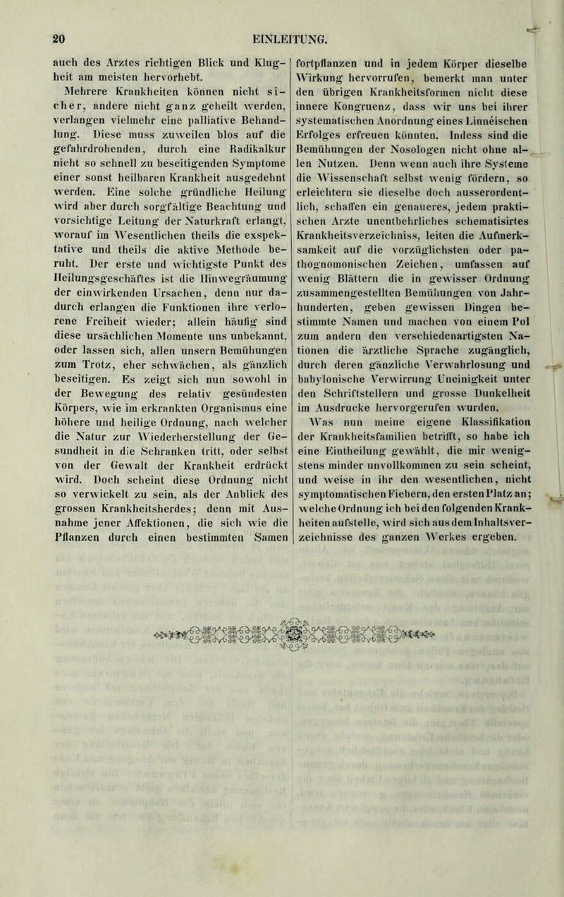 auch des Arztes richtigen Blick und Klug- heit am meisten hervorliebt. Mehrere Krankheiten können nicht si- cher, andere nicht ganz geheilt werden, verlangen vielmehr eine palliative Behand- lung. Diese muss zuweilen blos auf die gefahrdrohenden, durch eine Radikalkur nicht so schnell zu beseitigenden Symptome einer sonst heilbaren Krankheit ausgedehnt werden. Eine solche gründliche Heilung wird aber durch sorgfältige Beachtung und vorsichtige Leitung der Naturkraft erlangt, worauf im Wesentlichen theils die exspek- tative und theils die aktive Methode be- ruht. Der erste und wichtigste Punkt des Heilungsgeschäftes ist die Hinwegräumung der einwirkenden Ursachen, denn nur da- durch erlangen die Funktionen ihre verlo- rene Freiheit wieder; allein häufig sind diese ursächlichen Momente uns unbekannt, oder lassen sich, allen unsern Bemühungen zum Trotz, eher schwächen, als gänzlich beseitigen. Es zeigt sich nun sowohl in der Bewegung des relativ gesündesten Körpers, wie im erkrankten Organismus eine höhere und heilige Ordnung, nach welcher die Natur zur Wiederherstellung der Ge- sundheit in die Schranken tritt, oder selbst von der Gewalt der Krankheit erdrückt wird. Doch scheint diese Ordnung nicht so verwickelt zu sein, als der Anblick des grossen Krankheitsherdes; denn mit Aus- nahme jener Atfektionen, die sich wie die Bilanzen durch einen bestimmten Samen <■ fortpflanzen und in jedem Körper dieselbe Wirkung hervorrufen, bemerkt man unter den übrigen Krankheitsformen nicht diese innere Kongruenz, dass wir uns bei ihrer systematischen Anordnung eines Linneischen Erfolges erfreuen könnten. Indess sind die Bemühungen der Nosologen nicht ohne al- len Nutzen. Denn wenn auch ihre Systeme die Wissenschaft selbst wenig fördern, so erleichtern sie dieselbe doch ausserordent- lich, schaffen ein genaueres, jedem prakti- schen Arzte unentbehrliches schematisirtes Krankheitsverzeichniss, leiten die Aufmerk- samkeit auf die vorzüglichsten oder pa- thognomonisehen Zeichen, umfassen auf wenig Blättern die in gewisser Ordnung zusammengestellten Bemühungen von Jahr- hunderten, geben gewissen Dingen be- stimmte Namen und machen von einem Pol zum andern den verschiedenartigsten Na- tionen die ärztliche Sprache zugänglich, durch deren gänzliche Verwahrlosung und babylonische Verwirrung Uneinigkeit unter den Schriftstellern und grosse Dunkelheit im Ausdrucke hervorgerufen wurden. Was nun meine eigene Klassifikation der Krankheitsfamilien betrifft, so habe ich eine Eintheilung gewählt, die mir wenig- stens minder unvollkommen zu sein scheint, und weise in ihr den wesentlichen, nicht symptomatischen Fiebern, den ersten Platz an; welche Ordnung ich bei den folgenden Krank- heiten aufstelle, wird sich aus dem Inhaltsver- zeichnisse des ganzen Werkes ergeben. »»; [dlidv