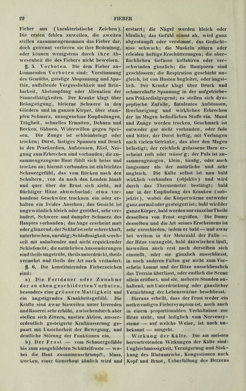 Fieber aus (karakteristische Zeichen). Die ersten fehlen zuweilen, die zweiten stellen zusanunengenommen das Fieber dar, doch getrennt verlieren sie ihre Bedeutung', oder können wenigstens durch ihre Ab- wesenheit die des Fiebers nicht beweisen. g. 5. Vorboten. Die dem Fieber zu- kommenden Vorboten sind: Verstimmung des Gemüths, geistige Abspannung und Apa- thie, auffallende Vergesslichkeit und Reiz- barkeit, Abstumpfung oder Alienation der Sinnesthätigkeiten. Der Kranke klagt über Beängstigung, bleierne Schwere in den Gliedern und im ganzen Körper, über stum- pfen Schmerz, unangenehme Empfindungen, Trägheit, schnelles Ermatten, Dehnen und Recken, Gähnen, Widerwillen gegen Spei- sen. Die Zunge ist schleimbelegt oder trocken; Durst, lästiges Spannen und Druck in den Praekordien, Aufstossen, Ekel, Nei- gung zum Erbrechen sind vorhanden; die zu- sammengezogene Haut fühlt sich heiss und trocken an; hiermit verbunden ist einleichtes Schauergefühl, das vom Rücken nach den Schultern, von da nach den Lenden hinab und quer über die Brust sich zieht, mit flüchtiger Hitze abwechselnd; etwa vor- handene Geschwüre trocknen ein oder er- halten ein livides Ansehen; das Gesicht ist ungewöhnlich bleich oder geröthet, sehr ver- ändert, Schwere und dumpfer Schmerz des Hauptes vorhanden; dasAuge erscheint matt oder glänzend; der Schlaf ist sehr schreckhaft, unterbrochen, unruhig; Schlaflosigkeit wech- selt mit anhaltender und nicht erquickender Schlafsucht; die natürlichen Aussonderungen sind theils ungetrübt, theilsunterdrückt, theils vermehrt und theils der Art nach verändert. $$. 6, Die konstituirenden Fieberzeichen sind: a) Die Fortdauer oder Zunahme der so eben geschildertenVorboten, besonders eine grössere Mattigkeit und ein ängstigendes Krankheitsgefühl. Die Kräfte sind zwar bisweilen unter Irrereden und Raserei sehr erhöht, zwischendurch aber stellen sich Zittern, unstäte Aktion, ausser- ordentlich gesteigerte Kraftäusserung ge- paart mit Unsicherheit der Bewegung, und deutliche Störung der Funktionen ein. b) Der Frost — vom Schauergefühle bis zum ausgebildeten Schüttelfröste — wo- bei die Haut zusammenschrumpft, blass, trocken, einer Gänsehaut ähnlich wird und erstarrt; die Nägel werden bleich oder bläulich; das Gefühl nimmt ab, wird ganz abgestumpft oder verstimmt, das Gedäeht- niss schwach; die Muskeln zittern oder erleiden heftige Erschütterungen; die ober- flächlichen Gefässe kollabiren oder ver- schwinden gänzlich; die Hautporen sind geschlossen; die Respiration geschieht un- gleich, ist von Husten begleitet, oder ängst- lich. Der Kranke klagt über Druck und schmerzhafte Spannung in der aufgetriebe- nen Präkordialgegend; es stellen sich dys- peptische Zufälle, flatulentes Aufstossen, Brechneigung und wirkliches Erbrechen der im Magen befindlichen Stoffe ein. Mund und Zunge werden trocken, Geschmack ist entweder gar nicht vorhanden, oder fade und bitter, der Durst heftig, mit Verlangen nach vielem Getränke, das aber den Magen belästigt; der reichlich gelassene Harn er- scheint roth oder wässrig; der Puls ist zu- sammengezogen, klein, häufig, oder auch langsamer als der natürliche und sehr ungleich. Die Kälte selbst ist nun bald wirklich vorhanden (objektiv) und wird durch das Thermometer bestätigt; bald nur in der Empfindung des Kranken (sub- jektiv), wobei die Körperwärme entweder ganz normal oder gesteigert ist; bald wird der ganze Körper, bald werden nureinzelneTheile desselben von Frost ergriffen. Die Dauer desselben und die Art seines Erscheinens ist sehr verschieden, indem er bald — und zwar bei weitem in der Mehrzahl der Fälle — der Hitze vorangeht, bald dazwischen läuft, bisweilen auch erst nach derselben sich einstellt, oder sic gänzlich ausschliesst, in noch anderen Fällen gar nicht zum Vor- schein kommt und der Hitze ausschliesslich das 'Perrain überlässt, oder endlich die Scene allein eröffnet, und sie, mehrere Stunden an- haltend, mit Unterdrückung oder gänzlicher Vernichtung der Lebenswärme beschliesst. Hieraus erhellt, dass der Frost weder ein nothwendiges Fiebersymptom ist, noch auch in einem proportionablen Verhältnisse zur Hitze steht, und lediglich vom Nervensy- steme — auf welche Weise, ist noch un- bekannt — ausgeht. Wirkung der Kälte. Die am meisten hervortretenden Wirkungen der Kälte sind: Ungleichmässigkeit, Verzögerung und Stok- kung des Blutuintriebs, Kongestionen nach Kopf und Brust, Ueberfüllung des Herzens