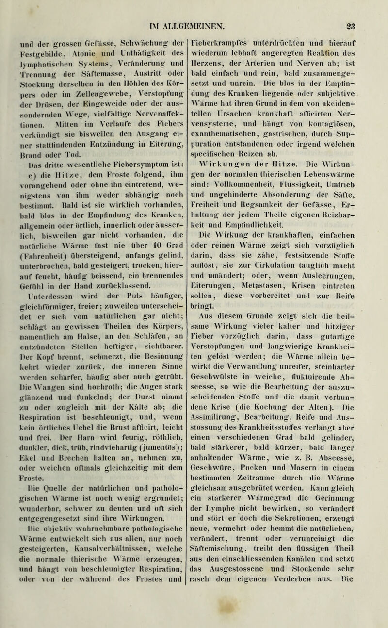 und der grossen Ge Pässe, Schwächung der Festgebilde, Atonie und Unthätigkeit des lymphatischen Systems, Veränderung und Trennung der Säftemasse, Austritt oder Stockung derselben in den Höhlen des Kör- pers oder im Zellengewebe, Verstopfung der Drüsen, der Eingeweide oder der aus- sondernden Wege, vielfältige Nervenaffek- tionen. Mitten im Verlaufe des Fiebers verkündigt sie bisweilen den Ausgang ei- tler stattlindenden Entzündung in Eiterung, Brand oder Tod. Das dritte wesentliche Fiebersymptom ist: c) die Hitze, dem Froste folgend, ihm vorangehend oder ohne ihn eintretend, we- nigstens von ihm weder abhängig noch bestimmt. Bald ist sie wirklich vorhanden, bald blos in der Empfindung des Kranken, allgemein oder örtlich, innerlich oderäusser- lich, bisweilen gar nicht vorhanden, die natürliche Wärme fast nie über 10 Grad (Fahrenheit) übersteigend, anfangs gelind, unterbrochen, bald gesteigert, trocken, hier- auf feucht, häufig beissend, ein brennendes Gefühl in der Hand zurücklassend. Unterdessen wird der Puls häufiger, gleichförmiger, freier; zuweilen unterschei- det er sich vom natürlichen gar nicht; schlägt an gewissen Theilen des Körpers, namentlich am Halse, an den Schläfen, an entzündeten Stellen heftiger, sichtbarer. Der Kopf brennt, schmerzt, die Besinnung kehrt wieder zurück, die inneren Sinne werden schärfer, häufig aber auch getrübt. Die Wangen sind hochroth; die Augen stark glänzend und funkelnd; der Durst nimmt zu oder zugleich mit der Kälte ab; die Respiration ist beschleunigt, und, wenn kein örtliches Uebel die Brust afficirt, leicht und frei. Der Harn wird feurig, röthlich, dunkler, dick, trüb, rindviehartig (jumentös); Ekel und Brechen halten an, nehmen zu, oder weichen oftmals gleichzeitig mit dem Froste. Die Quelle der natürlichen und patholo- gischen Wärme ist noch wenig ergründet; wunderbar, schwer zu deuten und oft sich entgegengesetzt sind ihre Wirkungen. Die objektiv wahrnehmbare pathologische Wärme entwickelt sich aus allen, nur noch gesteigerten, Kausalverhältnissen, welche die normale thierische Wärme erzeugen, und hängt von beschleunigter Respiration, oder von der während des Frostes und Fieberkrampfes unterdrückten und hierauf wiederum lebhaft angeregten Reaktion des Herzens, der Arterien und Nerven ab; ist bald einfach und rein, bald zusammenge- setzt und unrein. Die blos in der Empfin- dung des Kranken liegende oder subjektive Wärme hat ihren Grund in dem von akeiden- tellen Ursachen krankhaft afficirten Ner- vensysteme, und hängt von kontagiösen, exanthematischen, gastrischen, durch Sup- puration entstandenen oder irgend welchen specilischen Reizen ab. Wirkungen der Hitze. Die Wirkun- gen der normalen thierischen Lebenswärme sind: Vollkommenheit, Flüssigkeit, Umtrieb und ungehinderte Absonderung der Säfte, Freiheit und Regsamkeit der Gefässe, Er- haltung der jedem Theile eigenen Reizbar- keit und Empfindlichkeit. Die Wirkung der krankhaften, einfachen oder reinen Wärme zeigt sich vorzüglich darin, dass sie zähe, festsitzende Stoffe aullöst, sie zur Cirkulation tauglich macht und umändert; oder, wenn Ausleerungen, Eiterungen, Metastasen, Krisen eintreten sollen, diese vorbereitet und zur Reife bringt. Aus diesem Grunde zeigt sich die heil- same Wirkung vieler kalter und hitziger Fieber vorzüglich darin, dass gutartige Verstopfungen und langwierige Krankhei- ten gelöst werden; die Wärme allein be- wirkt die Verwandlung unreifer, steinharter Geschwülste in weiche, fluktuirende Ab- scesse, so wie die Bearbeitung der auszu- scheidenden Stolle und die damit verbun- dene Krise (die Kochung der Alten). Die Assimilirung, Bearbeitung, Reife und Aus- stossung des Krankheitsstoffes verlangt aber einen verschiedenen Grad bald gelinder, bald stärkerer, bald kürzer, bald länger anhaltender Wärme, wie z. B. Abscesse, Geschwüre, Pocken und Masern in einem bestimmten Zeiträume durch die Wärme gleichsam ausgebrütet werden. Kann gleich ein stärkerer Wärmegrad die Gerinnung der Lymphe nicht bewirken, so verändert und stört er doch die Sekretionen, erzeugt neue, vermehrt oder hemmt die natürlichen, verändert, trennt oder verunreinigt die Säftemischung, treibt den flüssigen Theil aus den einschliessenden Kanälen und setzt das Ausgestossene und Stockende sehr rasch dem eigenen Verderben aus. Die