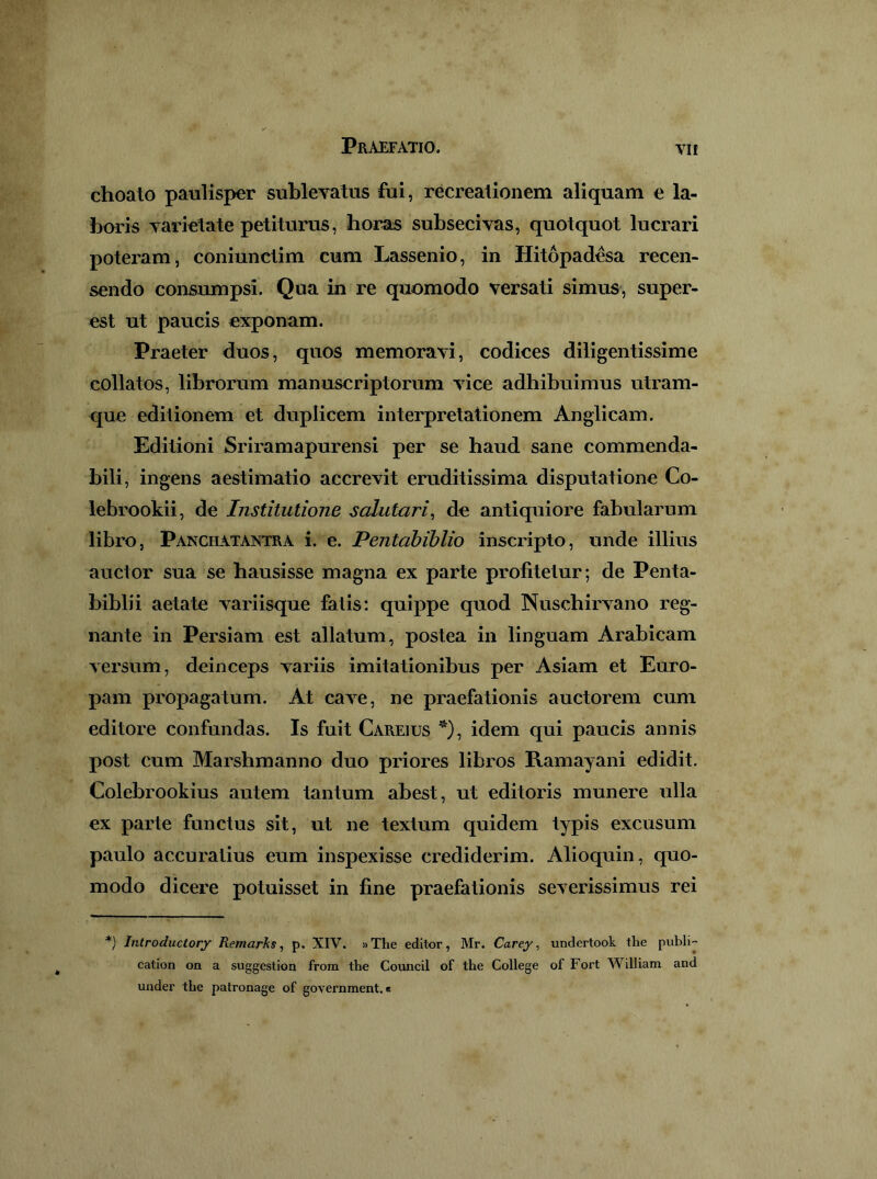 choato paulisper sublevatus fui, recreationem aliquam e la- boris varietate petiturus, lioras subsecivas, quotquot lucrari poteram, coniunctim cum Lassenio, in Hitopadesa recen- sendo consumpsi. Qua in re quomodo versati simus, super- est ut paucis exponam. Praeter duos, quos memoravi, codices diligentissime collatos, librorum manuscriptorum vice adhibuimus utram- que editionem et duplicem interpretationem Anglicam. Editioni Sriramapurensi per se haud sane commenda- bili, ingens aestimatio accrevit eruditissima disputatione Co- lebrookii, de Institutione salutari^ de antiquiore fabularum libro, Panchatantra i. e. Pentabihlio inscripto, unde illius auctor sua se hausisse magna ex parte profitetur; de Penta- biblii aetate variisque fatis: quippe quod Nuschirvano reg- nante in Persiam est allatum, postea in linguam Arabicam versum, deinceps variis imitationibus per Asiam et Euro- pam propagatum. At cave, ne praefationis auctorem cum editore confundas. Is fuit Careius *), idem qui paucis annis post cum Marshmanno duo priores libros Kamayani edidit. Colebrookius autem tantum abest, ut editoris munere ulla ex parte functus sit, ut ne textum quidem typis excusum paulo accuratius eum inspexisse crediderim. Alioquin, quo- modo dicere potuisset in fine praefiitionis severissimus rei *) Inlroductorj Remarks, p. XIV. »The editor, Mr. Carey, undertook the publi- cation on a suggestion from the Coimcil of the College of Fort William and under the patronage of government.«