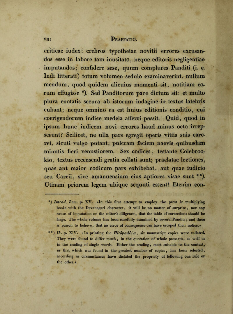 criticae iudex: crebros typothelae noyitii errores excnsaiv dos esse in labore tam inusitato, neque editoris negligentiae imputandos;* confidere sese, quum complures Panditi.(i. e. Indi litterati) totum volumen sedulo examinaverint, nullum mendum, quod quidem alicuius momenti sit, notitiam eo- rum effugisse *). Sed Panditorum pace dictum sit: et multo plura enotatis secura ab istorum indagine in textus latebris cubant; neque omnino ea est huius editionis conditio, cui corrigendorum indice medela afferri possit. Quid, quod in ipsum hunc indicem novi errores haud minus octo irrep- serunt? Scilicet, ne ulla pars egregii operis vitiis suis care- ret, si cuti vulgo putant, pulcram faciem naevis quibusdam minutis fieri venustiorem. Sex codices, testante Colebroo- kio, textus recensendi gratia collati sunt; praelatae lectiones, quas aut maior codicum pars exhibebat, aut quae iudicio seu Careii, sive amanuensium eius aptiores visae sunt Utinam priorem legem ubique sequuti essent 1 Etenim con- Introd. Rem. pi XV. »In thJs first atterapt to employ the press in multiplying boolts with the Devanagari character, it will be no matter of surprise , nor any cause of imputation on the editor’s diligence, that the table of corrections should be large. The whole volume has been carefully examined by several Pandits ; and thece is reason to believe, that no error of consequence can have escaped their notice^u **) Ib. p. XIV. ))In printing the Hitopades'a, six manuseript copies were collated. They were found to differ much, in the quotation oF whole passagcs, as well as in the reading of single words. Either the reading, most suitable to- the context, or that which was found in the greatest number of copies, has been selected, according as circumstances have dictated the propriety of following one rule or the other.*