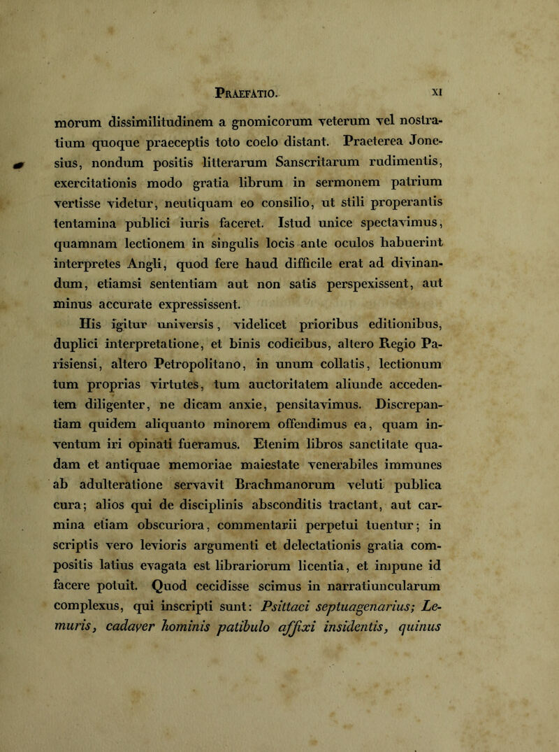 morum dissimilitudinem a gnomicorum yeterum yel nostra- tium quoque praeceptis toto coelo distant. Praeterea Jone- sius, nondum positis litterarum Sanscritarum rudimentis, exercitationis modo gratia librum in sermonem patrium vertisse videtur, neutiquam eo consilio, ut stili properantis tentamina publici iuris faceret. Istud unice spectavimus, quamnam lectionem in singulis locis ante oculos habuerint interpretes Angli, quod fere haud difficile erat ad divinan- dum, etiamsi sententiam aut non satis perspexissent, aut minus accurate expressissent. His igitur universis, videlicet prioribus editionibus, duplici interpretatione, et binis codicibus, altero Regio Pa- risiensi, altero Petropolitano, in unum collatis, lectionum tum proprias virtutes, tum auctoritatem aliunde acceden- tem diligenter, ne dicam anxie, pensitavimus. Discrepan- tiam quidem aliquanto minorem offendimus ea, quam in- ventum iri opinati fueramus. Etenim libros sanctitate qua- dam et antiquae memoriae maiestate venerabiles immunes ab adulteratione servavit Brachmanorum velutr publica cura; alios qui de disciplinis absconditis tractant, aut car- mina etiam obscuriora, commentarii perpetui tuentur; in scriptis vero levioris argumenti et delectationis gratia com- positis latius evagata est librariorum licentia, et impune id facere potuit. Quod cecidisse scimus in narratiuncularum complexus, qui inscripti sunt: Psittaci septuagenarius; Le~ murisj cadayer hominis patibulo afjixi insidentis, quinus