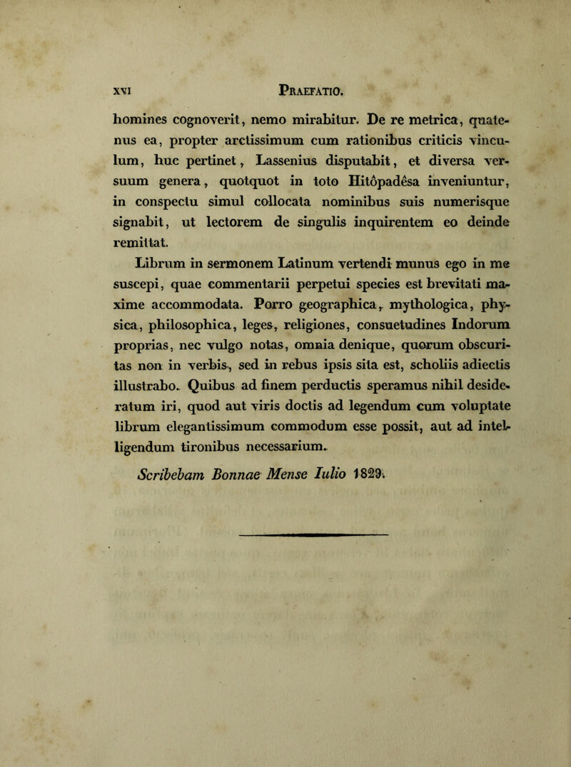 homines cognoverit, nemo mirabitur. De re metrica, quate- nus ea, propter arctissimum cum rationibus criticis vincu- lum , huc pertinet, Lassenius disputabit, et diversa ver- suum genera, quotquot in toto Hitopadesa inveniuntur, in conspectu simul collocata nominibus suis numerisque signabit, ut lectorem de singulis inquirentem eo deinde remittat. Librum in sermonem Latinum vertendi munus ego in me suscepi, quae commentarii perpetui species est brevitati ma- xime accommodata. Porro g,eographica ^ mytbologica, phy- sica, philosophica, leges, religiones, consuetudines Indorum proprias, nec vulgo notas, omnia denique, quorum obscuri- tas non in verbis-, sed in rebus ipsis sita est, scholiis adiectis illustrabo.. Quibus ad finem perductis speramus nihil deside- ratum iri, quod aut viris doctis ad legendum cum voluptate librum elegantissimum commodum esse possit, aut ad inteb ligendum tironibus necessarium.. Scribebam Bonnae Mense Iulio 1829-.