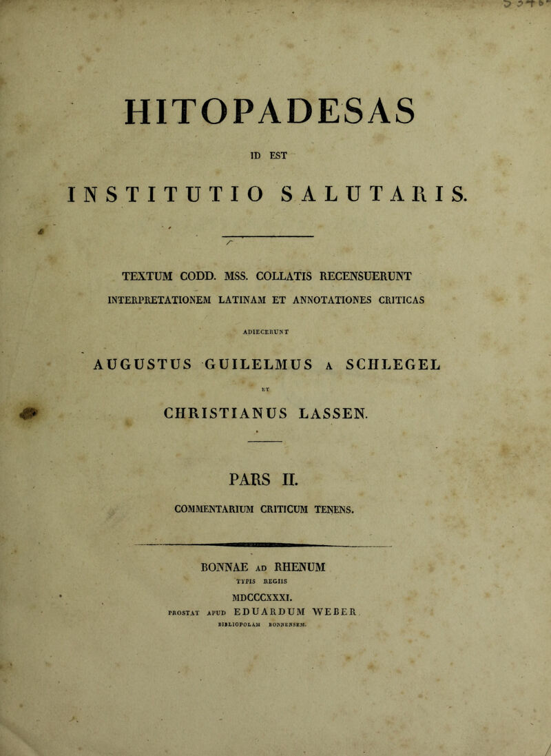 HITOPADESAS ID EST INSTITUTIO SALUTARIS. TEXTUM CODD. MSS. COLLATIS RECENSUERUNT INTERPRETATIONEM LATINAM ET ANNOTATIONES CRITICAS ADIECERUNT AUGUSTUS GUILELMUS a SCHLEGEL ET CHRISTIANUS LASSEN. PARS II. COMMENTARIUM CRITICUM TENENS. BB BONNAE ad RHENUM TYPIS REGIIS MDCCCXXXI. prostat apud EDUARDUM WEBER BIBLIOPOLAM BOKWEBSEM.