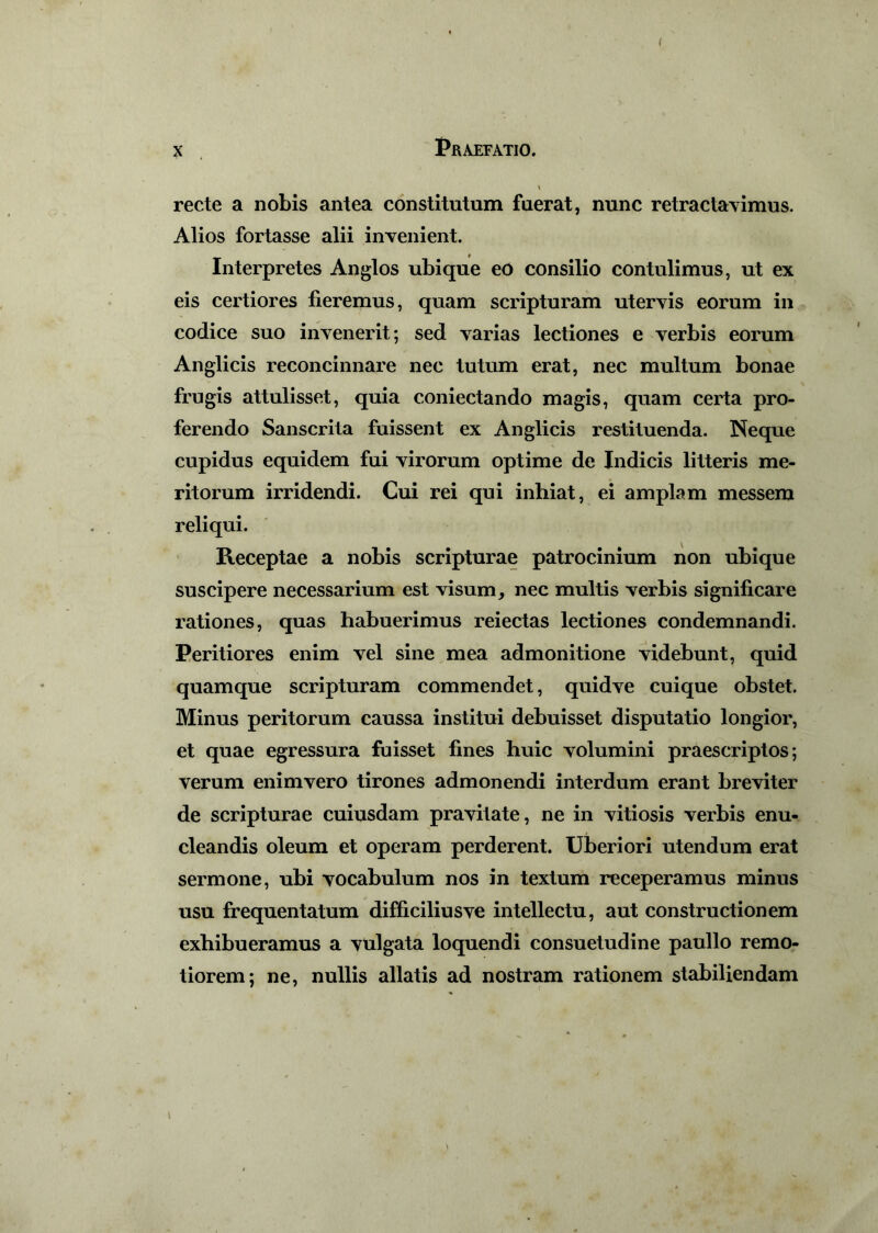 ( x Praefatio. \ recte a nobis antea constitutum fuerat, nunc retractavimus. Alios fortasse alii invenient. Interpretes Anglos ubique eo consilio contulimus, ut ex eis certiores fieremus, quam scripturam utervis eorum in codice suo invenerit; sed varias lectiones e verbis eorum Anglicis reconcinnare nec tutum erat, nec multum bonae frugis attulisset, quia coniectando magis, quam certa pro- ferendo Sanscrita fuissent ex Anglicis restituenda. Neque cupidus equidem fui virorum optime de Indicis litteris me- ritorum irridendi. Cui rei qui inhiat, ei amplam messem reliqui. Receptae a nobis scripturae patrocinium non ubique suscipere necessarium est visum, nec multis verbis significare rationes, quas habuerimus reiectas lectiones condemnandi. Peritiores enim vel sine mea admonitione videbunt, quid quamque scripturam commendet, quidve cuique obstet. Minus peritorum caussa institui debuisset disputatio longior, et quae egressura fuisset fines huic volumini praescriptos; verum enimvero tirones admonendi interdum erant breviter de scripturae cuiusdam pravitate, ne in vitiosis verbis enu- cleandis oleum et operam perderent. Uberiori utendum erat sermone, ubi vocabulum nos in textum receperamus minus usu frequentatum difficiliusve intellectu, aut constructionem exhibueramus a vulgata loquendi consuetudine paullo remo- tiorem; ne, nullis allatis ad nostram rationem stabiliendam i