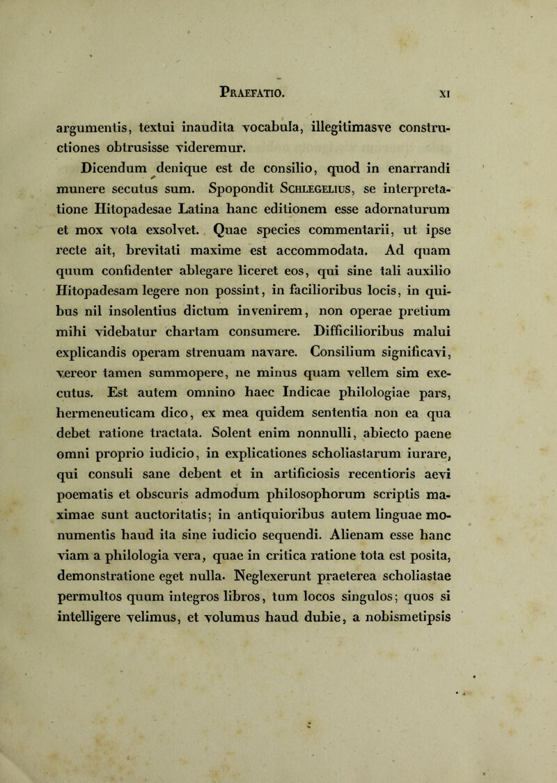 argumentis, textui inaudita vocabula, illegitimasve constru- ctiones obtrusisse videremur. Dicendum denique est de consilio, quod in enarrandi munere secutus sum. Spopondit Schlegelius, se interpreta- tione Hitopadesae Latina hanc editionem esse adornaturum et mox vota exsolvet. Quae species commentarii, ut ipse recte ait, brevitati maxime est accommodata. Ad quam quum confidenter ablegare liceret eos, qui sine tali auxilio Hitopadesam legere non possint, in facilioribus locis, in qui- bus nil insolentius dictum invenirem, non operae pretium mihi videbatur chartam consumere. Difficilioribus malui explicandis operam strenuam navare. Consilium significavi, vereor tamen summopere, ne minus quam vellem sim exe- cutus. Est autem omnino haec Indicae philologiae pars, hermeneuticam dico, ex mea quidem sententia non ea qua debet ratione tractata. Solent enim nonnulli, abiecto paene omni proprio iudicio, in explicationes scholiastarum iurare, qui consuli sane debent et in artificiosis recentioris aevi poematis et obscuris admodum philosophorum scriptis ma- ximae sunt auctoritatis; in antiquioribus autem linguae mo- numentis haud ita sine iudicio sequendi. Alienam esse hanc viam a philologia vera, quae in critica ratione tota est posita, demonstratione eget nulla. Neglexerunt praeterea scholiastae permultos quum integros libros, tum locos singulos; quos si intelligere velimus, et volumus haud dubie, a nobismetipsis