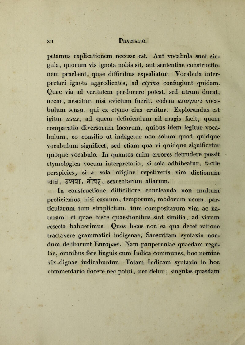 petamus explicationem necesse est. Aut vocabula sunt sin- gula, quorum vis ignota nobis sit, aut sententiae constructio- nem praebent, quae difficilius expediatur. Vocabula inter- pretari ignota aggredientes, ad etyma confugiunt quidam. Quae via ad veritatem perducere potest, sed utrum ducat, necne, nescitur, nisi evictum fuerit, eodem usurpari voca- bulum sensu, qui ex etymo eius eruitur. Explorandus est igitur usus, ad quem definiendum nil magis facit, quam comparatio diversorum locorum, quibus idem legitur voca- bulum, eo consilio ut indagetur non solum quod quidque vocabulum significet, sed etiam qua vi quidque significetur quoque vocabulo. In quantos enim errores detrudere possit etymologica vocum interpretatio, si sola adhibeatur, facile perspicies, si a sola origine repetiveris vim dictionum ctfTsF, 3W7T, sexcentarum aliarum. In constructione difficiliore enucleanda non multum proficiemus, nisi casuum, temporum, modorum usum, par- ticularum tum simplicium, tum compositarum vim ac na- turam, et quae hisce quaestionibus sint similia, ad vivum resecta habuerimus. Quos locos non ea qua decet ratione tractavere grammatici indigenae; Sanscritam syntaxin non- dum delibarunt Europaei. Nam pauperculae quaedam regu- lae, omnibus fere linguis cum Indica communes, hoc nomine vix dignae iudicabuntur. Totam Indicam syntaxin in hoc commentario docere nec potui, nec debui; singulas quasdam