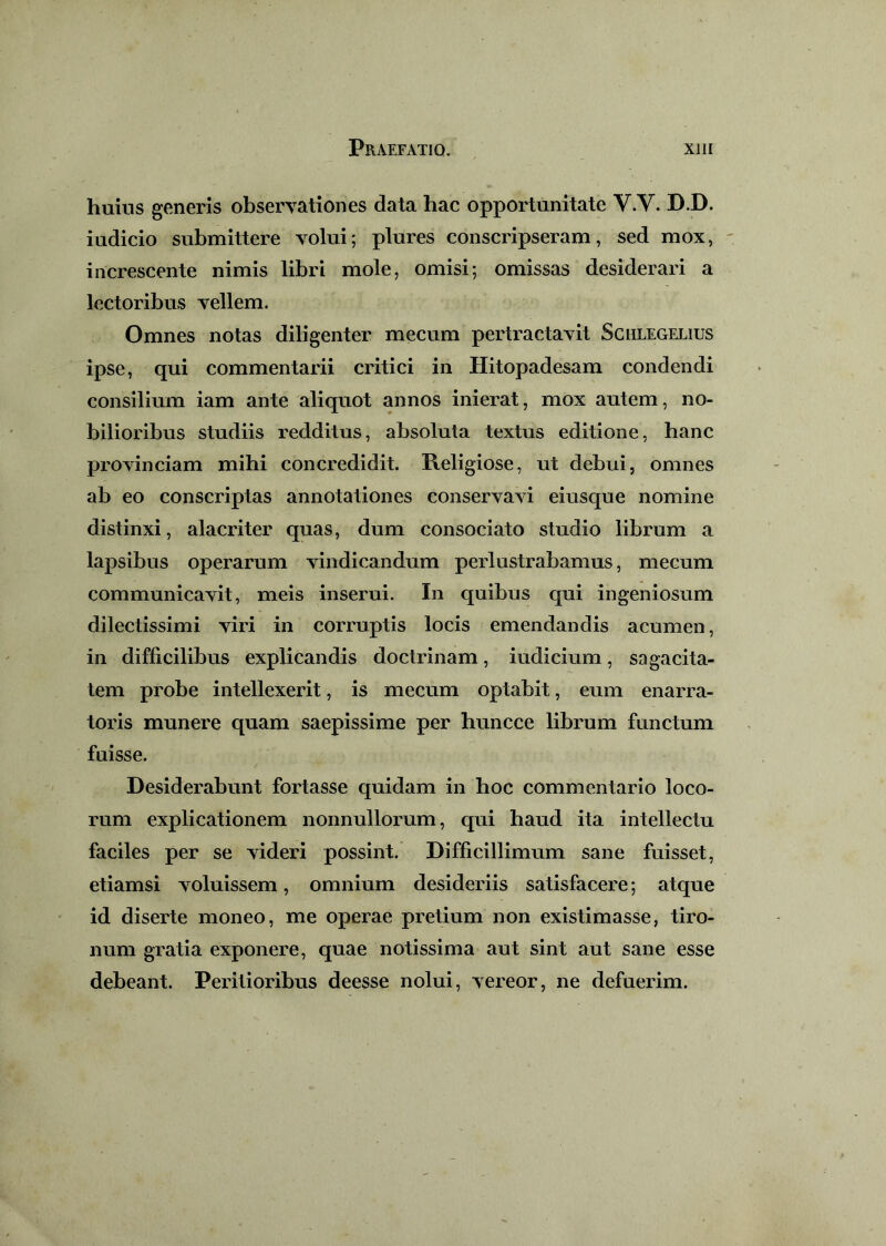 huius generis observationes data hac opportunitate V.V. D.D. iudicio submittere volui; plures conscripseram, sed mox, increscente nimis libri mole, omisi; omissas desiderari a lectoribus vellem. Omnes notas diligenter mecum pertractavit Sclilegelius ipse, qui commentarii critici in Hitopadesam condendi consilium iam ante aliquot annos inierat, mox autem, no- bilioribus studiis redditus, absoluta textus editione, hanc provinciam mihi concredidit. Religiose, ut debui, omnes ab eo conscriptas annotationes conservavi eiusque nomine distinxi, alacriter quas, dum consociato studio librum a lapsibus operarum vindicandum perlustrabamus, mecum communicavit, meis inserui. In quibus qui ingeniosum dilectissimi viri in corruptis locis emendandis acumen, in difficilibus explicandis doctrinam, indicium, sagacita- tem probe intellexerit, is mecum optabit, eum enarra- toris munere quam saepissime per huncce librum functum fuisse. Desiderabunt fortasse quidam in hoc commentario loco- rum explicationem nonnullorum, qui haud ita intellectu faciles per se videri possint. Difficillimum sane fuisset, etiamsi voluissem, omnium desideriis satisfacere; atque id diserte moneo, me operae pretium non existimasse, tiro- num gratia exponere, quae notissima aut sint aut sane esse debeant. Peritioribus deesse nolui, vereor, ne defuerim.