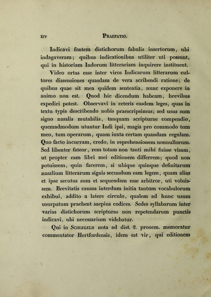 Indicavi fontem distichorum fabulis insertorum, ubi indagaveram; quibus indicationibus utiliter uti possunt, qui in historiam Indorum litterariam inquirere instituent. Video ortas esse inter viros Indicarum litterarum cul- tores dissensiones quasdam de vera scribendi ratione; de quibus quae sit mea quidem sententia, nunc exponere in animo non est. Quod hic dicendum habeam, brevibus expediri potest. Observavi in ceteris easdem leges, quas in textu typis describendo nobis praescripsimus; sed usus sum signo nasalis mutabilis, tanquam scripturae compendio, quemadmodum utuntur Indi ipsi, magis pro commodo tum meo, tum operarum, quam iuxta certam quandam regulam. Quo facto incurram, credo, in reprehensionem nonnullorum. Sed libenter fateor, rem totam non tanti mihi fuisse visam, ut propter eam libri mei editionem differrem; quod non potuissem, quin facerem, si ubique quinque definitarum nasalium litterarum signis secundum eam legem, quam alias et ipse secutus sum et sequendam esse arbitror, uti voluis- sem. Brevitatis caussa interdum initia tantOm vocabulorum exhibui, addito a latere circulo, qualem ad hunc usum usurpatum praebent saepius codices. Sedes syllabarum inter varias distichorum scripturas non repetendarum punctis indicavi, ubi necessarium videbatur. Qui in Schlegelii nota ad di st. 2. prooem. memoratur commentator Hertfordensis, idem est vir, qui editionem