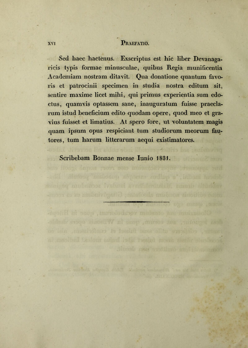 Sed haec hactenus. Exscriptus est hic liber Devanaga- ricis typis formae minusculae, quibus Regia munificentia Academiam nostram ditavit. Qua donatione quantum favo- ris et patrocinii specimen in studia nostra editum sit, sentire maxime licet mihi, qui primus experientia sum edo- ctus, quamvis optassem sane, inauguratum fuisse praecla- rum istud beneficium edito quodam opere, quod meo et gra- vius fuisset et limatius. At spero fore, ut voluntatem magis quam ipsum opus respiciant tum studiorum meorum fau- tores, tum harum litterarum aequi existimatores. Scribebam Bonnae mense Iunio 1831.