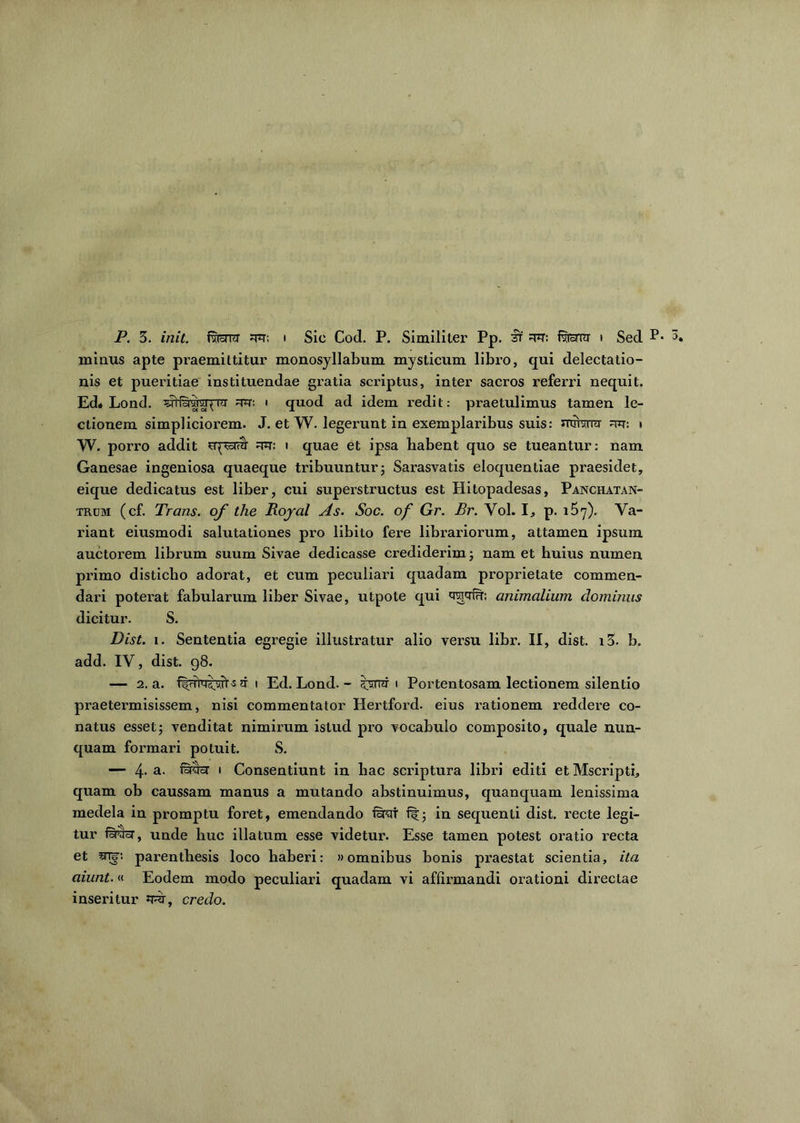 minus apte praemittitur monosyllabum mysticum libro, qui delectatio- nis et pueritiae instituendae gratia scriptus, inter sacros referri nequit. Ed« Lond. Jwllaiiui^Tii ^r: • quod ad idem redit: praetulimus tamen le- ctionem simpliciorem. J. et W. legerunt in exemplaribus suis: urriwr i W. porro addit rtt: i quae et ipsa habent quo se tueantur: nam Ganesae ingeniosa quaeque tribuuntur; Sarasvatis eloquentiae praesidet, eique dedicatus est liber, cui superstructus est Hitopadesas, Panchatan- trom (cf. Trans, of the Boyal As. Soc. of Gr. Br. Vol. I, p. i5y). Va- riant eiusmodi salutationes pro libito fere librariorum, attamen ipsum auctorem librum suum Sivae dedicasse crediderim; nam et huius numen primo disticho adorat, et cum peculiari quadam proprietate commen- dari poterat fabularum liber Sivae, utpote qui qvjyfu: animalium dominus dicitur. S. Dist. i. Sententia egregie illustratur alio versu libr. II, dist. i3. b. add. IV, dist. 98. — 2. a. s n 1 Ed. Lond. - serrer 1 Portentosam lectionem silentio praetermisissem, nisi commentator Hertford. eius rationem reddere co- natus esset; venditat nimirum istud pro vocabulo composito, quale nun- quam formari potuit. S. — 4- a- 1 Consentiunt in liac scriptura libri editi et Mscripti, quam ob caussam manus a mutando abstinuimus, quanquam lenissima medela in promptu foret, emendando fsrai ft; in sequenti dist. recte legi- tur unde huc illatum esse videtur. Esse tamen potest oratio recta et 5TB-. parenthesis loco haberi: «omnibus bonis praestat scientia, ita aiunt.« Eodem modo peculiari quadam vi affirmandi orationi directae inseritur J^r, credo.