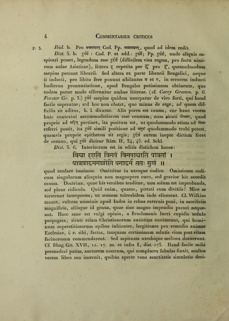 p. 3, Ibid. b. Pro Cod. pP. ^■srurejifu, quod ad idem redit. Dist. 5. b. rw i Cod. P. et edd.: rscf; Pp. Jjnsrar, unde aliquis su- spicari posset, legendum esse J^ar (difficilem visu regem, pro fastu nimi- rum aulae Asiaticae), littera <£ repetita per pro quemadmodum saepius peccant librarii. Sed altera ex parte librarii Bengalici, neque ii indocti, pro libito fere ponunt sibilantes sr et u, in errorem inducti hodierna pronuntiatione, apud Bengalos potissimum obtinente, qua eodem paene modo efferuntur ambae litterae, (cf. Carej Gramm. p. 6. Forster Gr. p. 3.) saepius quidem usurpatur de viro forti, qui haud facile superatur; sed hoc non obstat, quo minus de rege, ad quem dif- ficilis sit 'aditus, h. 1. dicatui'. Alia porro est caussa, cur hanc vocem huic contextui accommodatiorem esse censeam; nam sicuti 4harn, quod proprie ad srfpupertinet, ita positum est, ut quodammodo etiam ad firor referri possit, ita rutf simili positione ad quodammodo trahi potest, quamvis proprie epitheton sit regis; autem inepte dictum foret de oceano, qui ?rm dicitur Ram. II, 34, 4^- e(k Schl. Dist. 5. 6. Interiectum est in editis distichon hocce: fsPTT ^TfrT T3FFT ieHMNlIrT TRrTt I rTrT! II quod exulare iussimus. Omittitur in utroque codice. Omissiones codi- cum singulorum alio quin non magnopere curo, sed gravior hic accedit caussa. Doctrina, quae his versibus traditur, non solum est improbanda, sed plane ridicula. Quid enim, quaeso, pietati cum divitiis? Mire se torserunt interpretes, ut sensum tolerabilem inde elicerent. Cl. Wilkins monet, cultum numinis apud Indos in rebus externis poni, in sacrificiis magnificis, aliisque id genus, quae sine magno impendio parari neque- ant. Haec sane est vulgi opinio, a Brachmanis lucri cupidis sedulo propagata, sicuti etiam Christianorum antistites exstiterunt, qui homi- num superstitiosorum opibus inhiantes, largitiones pro remedio animae Ecclesiae, i. e. sibi, factas, tanquam certissimam salutis viam post vitam facinorosam commendarent. Sed sapientes utrobique meliora docuerunt. Cf. Bhag. Git. XVII, ii. 17. 20. et infra I, dist. 173. Haud facile mihi persuaderi patiar, auctorem nostrum, qui complures fabulas finxit, multos versus libro suo inseruit, quibus aperte vana sanctitatis simulatio deri-