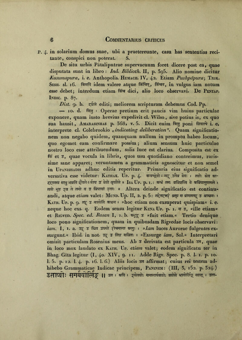 4. ia solarium domus suae, ubi a praetereunte, casu has sententias reci- tante, conspici non poterat. S. De situ urbis Pataliputrae supervacuum foret dicere post ea, quae disputata sunt in libro : Ind. Biblioth. II, p. 3g5. Alio nomine dicitur Kusumapura, i. e. Antbopolis. Hemach. IV, 42- Etiam Pushpdpura; Trik. Sesh. sl. 16. tortor idem valere atque toifto, totor, in vulgus iam notum esse debet; interdum etiam fwst dici, alio loco observavi. De Pentap. Indic, p. 87. Dist. g. b. sto#? editi; meliorem scripturam debemus Cod. Pp. — io. d. fer 1 Operae pretium erit paucis vim huius particulae exponere, quam iusto brevius expedivit cl. Wilso, sive potius is, ex quo sua hausit, Amarasinhas p. 368, v. 5. Dicit enim torg poni fiyyvto i. e, interprete cl. Colebrookio «indicating deliberation5>. Quam significatio- nem non negabo quidem, quanquam nullum in promptu habeo locum, quo egomet eam confirmare possim; alium sensum huic particulae nostro loco esse attribuendum, solis luce est clarius. Composita est ex tor et 3, quae vocula in libris, quos usu quotidiano conterimus, raris- sime sane apparet; veruntamen a grammaticis agnoscitur et non semel in Upanishadis adhuc editis reperitur. Primaria eius significatio ad- versativa esse videtur: Katitak. Up. p. 4. -s ^ stor ito: 1 tot: sto m- mq uato ftor-torer 3 tot amto 11 IsaUp. p. 1.: sto fw: toavrtor a srtoqwrnto 1 tot uq ^3T u tot n 3 fitorai prT: ii Altera deinde significatio est continu- andi, atque etiam valet: Mund.Up. II, 2. p. 5: u utukh'^ 3 srrerc: 1 Kath. Up. p. 9. 3 Ritoto £FT*ft i »hoc etiam non exsuperat quispiam. i. e. neque hoc exs. q. Eodem sensu legitur Kena Up. p. 1. u1 3, «ille etiam et Rigved. Spec. ed. Roseti I, 1. b. srt^ 3 «fuit etiam.« Tertio denique loco pono significationem, quam in quibusdam Rigvedae locis observavi: iam. I, 1. a. 3^ 3 ftor 3tot '(ixwiwr snq: 1 »Iam luces Aurorae fulgentes ex- surgunt. Ibid. in not- 3^ 3 fto toto: 1 «Exsurge iam, Sol.« Interpretari omisit particulam Rosenius meus. Ab 3 derivata est particula 3?t, quae in loco mox laudato ex Kath. Up. etiam valet; eodem significatu ter in Bhag. Gita legitur (I, 40. XIV, 9. 11. Adde Rigv. Spec. p. 8. 1. 1. p. 10. 1. 5. p. 12. 1. 4- p- 16. 1. 6.) Aliis locis 3H affirmat; cuius rei testem ad- hibebo Grammaticae Indicae principem, Paninem: (III, 3, 162. p. 324.) 3FIWP ^T^TTFTS’ || 1 toto 1 ^totot: toto ttottofe stitt i 3tit-