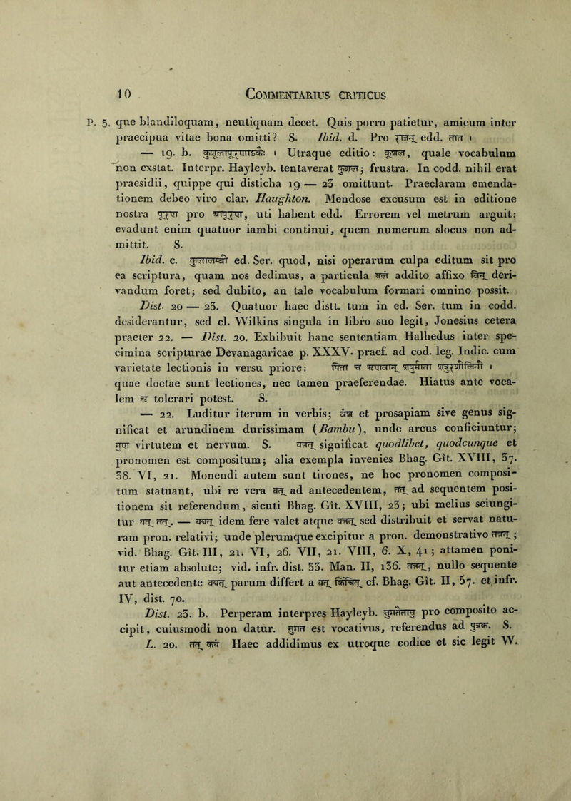 5. que blandiloquam, neutiquam decet. Quis porro patietur, amicum inter praecipua vitae bona omitti? S- Ibici. d. Pro edd. mu i — ig. b. i Utraque editio: fjSTST, quale vocabulum non exstat. Xnterpr. Hayleyb. tentaverat frustra. In codd. nihil erat praesidii, quippe qui disticha 19— 25 omittunt. Praeclaram emenda- tionem debeo viro clar. Haughton. Mendose excusum est in editione nostra t^ctt pro srnrpui, uti habent edd. Errorem vel metrum arguit: evadunt enim quatuor iambi continui, quem numerum slocus non ad- mittit. S. Ibid. c. ed. Ser. quod, nisi operarum culpa editum sit pro ea scriptura, quam nos dedimus, a particula addito affixo fuu. deri- vandum foret; sed dubito, an tale vocabulum formari omnino possit. Dist■ 20 — 23. Quatuor haec distt. tum in ed. Ser. tum in codd. desiderantur, sed cl. Wilkins singula in libro suo legit, Jonesius cetera praeter 22. — Dist. 20. Exhibuit hanc sententiam Halhedus inter spe- cimina scripturae Devanagaricae p. XXXV. praef. ad cod. leg. Indic, cum varietate lectionis in versu priore: fam =3 «uidf^swhiht 1 quae doctae sunt lectiones, nec tamen praeferendae. Hiatus ante voca- lem tolerari potest. S. — 22. Luditur iterum in verbis; ara et prosapiam sive genus sig- nificat et arundinem durissimam (Banibu), unde arcus conficiuntur; mrr virtutem et nervum. S. significat quodlibet, quodcunque et pronomen est compositum; alia exempla invenies Bhag. Git. XVIII, 37. 58. VI, 21. Monendi autem sunt tirones, ne hoc pronomen composi- tum statuant, ubi re vera ScE ad antecedentem, HFyad sequentem posi- tionem sil referendum, sicuti Bhag. Git. XVIII, 23; ubi melius seiungi- tur sry rTrj\ — idem fere valet atque sed distribuit et servat natu- ram pron. relativi; unde plerumque excipitur a pron. demonstrativo HtIFE; vid. Bhag. Git. III, 21; VI, 26. VII, 21. VIII, 6. X, 41; attamen poni- tur etiam absolute; vid. infr. dist. 53. Man. II, i36. cfrfiE, nullo sequente aut antecedente aviu parum differt a cf. Bhag. Git. II, 5^. et,infr. IV, dist. 70. Dist. 23. b. Perperam interpres Hayleyb. qiiAniq pro composito ac- cipit, cuiusmodi non datur, gnu est vocativus, referendus ad 3^. S. L. 20. Haec addidimus ex utroque codice et sic legit W.