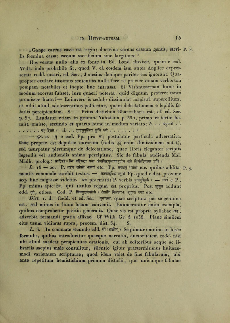 «Gange carens cassa est regio; doctrina carens cassum genus; steri- P. 8. lis foemina cassa; cassum sacrificium sine largitione.” Hos versus nullo alio ex fonte in Ed. Lond. fluxisse, quam e cod. Wilk. inde probabile fit, quod V. cl. eosdem iam antea Anglice expres- serat; codd. nostri, ed. Ser., Jonesius denique pariter eos ignorant. Qua- propter exulare iussimus sententias nulla fere re praeter vanam verborum pompam notabiles et inepte huc intrusas. Si Vishnusairaan bunc in modum exorsus fuisset, iure quaeri poterat: quid dignum proferet tanto promissor hiatu?— Enimvero is sedulo dissimulat magistri supercilium, et niliil aliud adolescentibus pollicetur, quam delectationem e lepidis fa- bulis percipiendam. S. Prius distichon Bhartriharis est; cf. ed. Ser. p. 5y. Laudatur etiam in gramm. Yatesiana p. 33o, primo et tertio he- mist. omisso, secundo et quarto bunc in modum variato: b. . . . . tq- toiH i d. . . 11'jraqbinr srf% yn » — 48. c. fj e cod. Pp. pro =3; postulatur particula adversativa. fanr£ proprie est depulsio curarum (radix enim dimissionem notat), sed usurpatur plerumque de delectatione, quae libris eleganter scriptis legendis vel audiendis animo percipitur. Sic de fabula audienda Mal. Madh. prolog.: f^r rm ciir innrf^risrr 1 L. 18 — 20. P. rT5xr brau nsrfrr etc. Pp. rrcsrq irarrt etc. quibus addita- p. g. mentis commode carebit textus. — grfch^^iiiwi Pp. quod e dist. proxime seq. huc migrasse videtur, m praemittit P. verbis pjraypr 1 — ^ e P., Pp. minus apte qui titulus regum est proprius. Post sgiipr addunt edd. at, otiose. Cod. P. ftnmiwuiU- 1 unit fenu: ^raur trsi etc. Dist. 1. d. Codd. et ed. Ser. jprnsror. quae scriptura per se genuina est, sed minus in bunc locum convenit. Enumerantur enim exempla, quibus comprobetur positio generalis. Quae vis est propria syllabae adverbia formandi gratia affixae. Cf. Wilk. Gr. §. io38. Plane similem eius usum vidimus supra; prooem. dist. 34. S. L. 3. In commate secundo edd. 1 Sequimur omnino in hisce formulis, quibus introducitur quaeque narratio, auctoritatem codd. nisi ubi aliud suadeat perspicuitas orationis, cui ab editoribus aeque ac li- brariis saepius male consulitur; silentio igitur praetermisimus huiusce- modi varietatem scripturae; quod idem valet de fine fabularum, ubi ante repetitum hemistichium primum distichi, quo unicuique fabulae