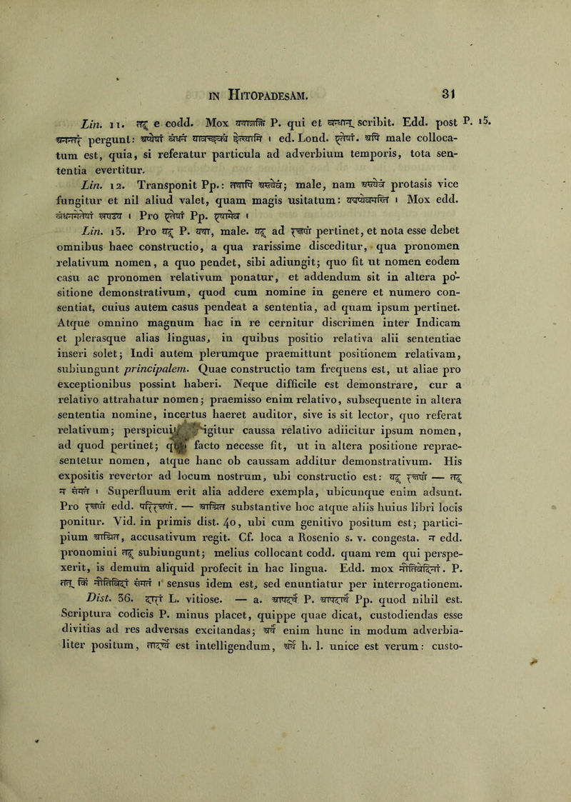 Lin. n. e codd. Mox ?mifar P. qui et ep-rr^ scribit. Edd. post P. pergunt: srcbrr srft qrbr^jcw i ed. Lond. ^rat. ^ male colloca- tum est, quia, si referatur particula ad adverbium temporis, tota sen- tentia evertitur. Lin. 12. Transponit Pp.: Frenis sn«ii£r; male, nam wra- protasis vice fungitur et nil aliud valet, quam magis usitatum: i Mox edd. 5? ventri' i Pro Pp. ^rmsr i Lin. i3. Pro ^ P. um, male, a«[ ad psrqrr pertinet, et nota esse debet omnibus haec constructio, a qua rarissime disceditur, qua pronomen relativum nomen, a quo pendet, sibi adiungit; quo fit ut nomen eodem casu ac pronomen relativum ponatur, et addendum sit in altera po- sitione demonstrativum, quod cum nomine in genere et numero con- sentiat, cuius autem casus pendeat a sententia, ad quam ipsum pertinet. Atque omnino magnum hac in re cernitur discrimen inter Indicam et plerasque alias linguas, in quibus positio relativa alii sententiae inseri solet; Indi autem plerumque praemittunt positionem relativam, subiungunt principalem. Quae constructio tam frequens est, ut aliae pro exceptionibus possint haberi. Neque difficile est demonstrare, cur a relativo attrahatur nomen; praemisso enim relativo, subsequente in altera sententia nomine, incertus haeret auditor, sive is sit lector, quo referat relativum; perspicui^£ -\rigitur caussa relativo adiicitur ipsum nomen, ad quod pertinet; qtyVf facto necesse fit, ut in altera positione reprae- sentetur nomen, atque hanc ob caussam additur demonstrativum. His expositis revertor ad locum nostrum, ubi constructio est: ^ psnfr — rtz[ R' ujtft i Superfluum erit alia addere exempla, ubicunque enim adsunt. Pro edd. qf^nrr. — «tHmW substantive hoc atque aliis huius libri locis ponitur. Yid. in primis dist. 4«, ubi cum genitivo positum est; partici- pium srrfwr, accusativum regit. Cf. loca a Rosenio s. v. congesta. =r edd. pronomini rT2[ subiungunt; melius collocant codd. quam rem qui perspe- xerit, is demum aliquid profecit in hac lingua. Edd. mox :rn?rirr^7<t. P. «TrT. ntr Ttirrfiaraj jetot i sensus idem est, sed enuntiatur per interrogationem. Dist. 36. zjjj L. vitiose. — a. P. srrq^Ter Pp. quod nihil est. Scriptura codicis P. minus placet, quippe quae dicat, custodiendas esse divitias ad res adversas excitandas; ^ enim hunc in modum adverbia- liter positum, est intelligendum, sw h. 1. unice est verum: custo-