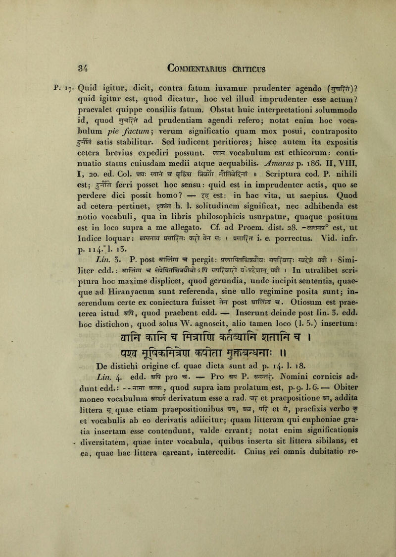 P. 17- Quid igitur, dicit, contra fatum iuvamur prudenter agendo (jgfpr)? quid igitur est, quod dicatur, hoc vel illud imprudenter esse actum? jmaevalet quippe consiliis fatum. Obstat huic interpretationi solummodo id, quod ad prudentiam agendi refero; notat enim hoc voca- bulum pie factum; verum significatio quam mox posui, contraposito jdru satis stabilitur. Sed iudicent peritiores; hisce autem ita expositis cetera brevius expediri possunt, sutu vocabulum est ethicorum: conti- nuatio status cuiusdam medii atque aequabilis- Amaras p. 186. II, VIII, I, 20. ed. Coi. sutu R qfirsr ftauT uHuiHtut u Scriptura cod. P. nihili est; jutu ferri posset hoc sensu: quid est in imprudenter actis, quo se perdere dici possit homo? — ^ est: in hac vita, ut saepius. Quod ad cetera pertinet, ^uriu h. 1. solitudinem significat, nec adhibenda est notio vocabuli, qua in libris philosophicis usurpatur, quaque positum est in loco supra a me allegato. Cf. ad Proem. dist. 28. -cuuucr0 est, ut Indice loquar: cUSTuru srsnfpr; ^rfr uu st; i nurf(u i. e. porrectus. Vid. infr. p. 114* !♦ Lin. 3. P. post UTkunr =u pergit: ffsuTfuufwurFter: STuf^orq; su^vr uut i Simi- liter edd.: urf^rm =u uyftjuriiuuTcir s Iu mf^onjT u^^TTnuuur 1 In utralibet scri- ptura hoc maxime displicet, quod gerundia, unde incipit sententia, quae- que ad Hmanyacum sunt referenda, sine ullo regimine posita sunt; in- serendum certe ex coniectura fuisset fr- post =3. Otiosum est prae- terea istud srfq', quod praebent edd. — Inserunt deinde post lin. 3. edd. hoc disticlion, quod solus W. agnoscit, alio tamen loco (h 5.) insertum: snri^T TTR ^ pRTftT THRTR JTtTTf^T 3T I tJR TiTtrTT «TSRRR: II De distichi origine cf. quae dicta sunt ad p. 14* h 18. Lin. 4. edd. ^ pro R. — Pro P. Nomini cornicis ad- dunt edd.: --mm , quod supra iam prolatum est, p. 9. 1.6 Obiter moneo vocabulum ‘arcra derivatum esse a rad. =5q et praepositione m, addita littera quae etiam praepositionibus spt, asr, qip et u, praefixis verbo et vocabulis ab eo derivatis adiicitur; quam litteram qui euplioniae gra- tia insertam esse contendunt, valde errant; notat enim significationis - diversitatem, quae inter vocabula, quibus inserta sit littera sibilans, et ea, quae hac littera careant, intercedit. Cuius rei omnis dubitatio re-