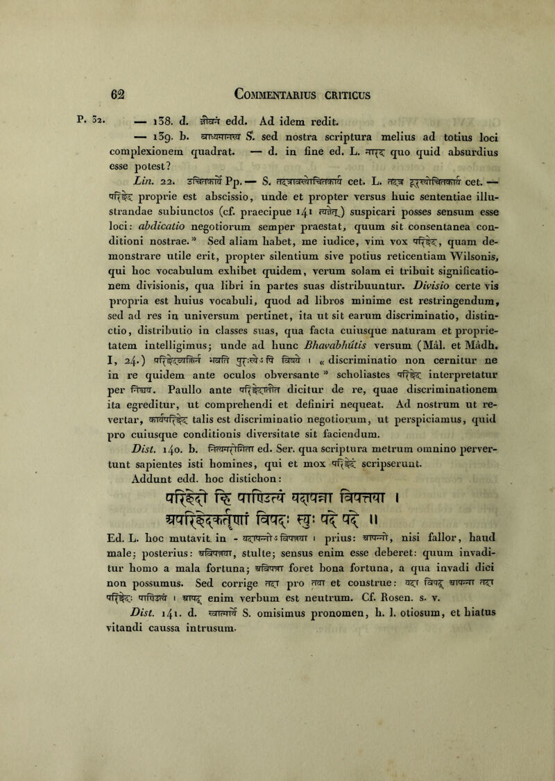 P. 02. — i38. edd. Ad idem redit. — 139. b. snwPTWvo' &. sed nostra scriptura melius ad totius loci complexionem quadrat. — d. in fine ed. L. quo quid absurdius esse potest? Lin. 22. 6PPr|ch iq Pp< S. rlc^( Iric+'i |<j Cet. L» ^ 1 pcidch |tl Cet. — proprie est abscissio, unde et propter versus huic sententiae illu- strandae subiunctos (cf. praecipue 141 ra&O suspicari posses sensum esse loci: abdicatio negotiorum semper praestat, quum sit consentanea con- ditioni nostrae.a Sed aliam habet, me iudice, vim vox qf^', quam de- monstrare utile erit, propter silentium sive potius reticentiam Wilsonis, qui hoc vocabulum exhibet quidem, verum solam ei tribuit significatio- nem divisionis, qua libri in partes suas distribuuntur. Divisio certe vis propria est huius vocabuli, quod ad libros minime est restringendum, sed ad res in universum pertinet, ita ut sit earum discriminatio, distin- ctio, distributio in classes suas, qua facta cuiusque naturam et proprie- tatem intelligimus; unde ad hunc Bhavabhutis versum (Mal. et Madh, I, 24.) nsrfTT fsnw i « discriminatio non cernitur ne in re quidem ante oculos obversante ” scholiastes qq interpretatur per feni. Paullo ante qf^<rrifrf dicitur de re, quae discriminationem ita egreditur, ut comprehendi et definiri nequeat. Ad nostrum ut re- vertar, talis est discriminatio negotiorum, ut perspieiamus, quid pro cuiusque conditionis diversitate sit faciendum. Dist. 140. b. PiHwyiPmt ed. Ser. qua scriptura metrum omnino perver- tunt sapientes isti homines, qui et mox qf<wt scripserunt. Addunt edd. hoc distichon: trfrsvT cnfteq' tnjim fevrm i fciq?: ff: 11 Ed. L. hoc mutavit in - ^ Pi^tt i prius: nisi fallor, haud male; posterius: wfytr-Hm, stulte; sensus enim esse deberet: quum invadi- tur homo a mala fortuna; stPiwt foret bona fortuna, a qua invadi diei non possumus. Sed corrige pro rnn et construe: forg^ qf^;: qTferFT 1 enim verbum est neutrum. Cf. Rosen. s. v. Dist. 141 • d- www S. omisimus pronomen, h. 1. otiosum, et hiatus vitandi caussa in trusum.