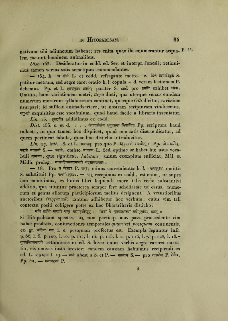 nativum sibi adiunctum habent; res enim quae ibi enumerantur aequa- P- lem faciunt liominem animalibus. Dist. i53. Desideratur in codd. ed. Ser. et interpr, Jonesii; retinui- mus tamen versus satis semetipsos commendantes. — 154- b. ^ pf L. et codd. refragante metro, c. fiHr amiPid* S. patitur metrum, sed aegre caret oratio b. 1. copula. - d. veram lectionem P. debemus. Pp. et L. smirr; pariter S. sed pro exhibet Omitto, lianc variationem metri, drya dicti, qua uterque versus eundem numerum morarum syllabicarum continet, quaeque Giti dicitur, rarissime usurparij id sufficit animadvertere, ut nostram scripturam vindicemus, xirm?: exquisitius esse vocabulum, quod baud facile a librario inveniatur. Lin. i5. ^<T<(vcr addidimus ex codd. Dist. 155. c. et d. ... fumfHrT: Pp. scriptura baud indocta, in qua tamen hoc displicet, quod non satis diserte dicatur, ad quem pertineat fabula, quae hoc disticho introducitur. Lin. 17. init. S. et L. pro quo P. uyctVi -s «mu, t Pp. ut -s snvrir S.— cprc^, omisso snursar L. Sed optime se habet hic usus voca- buli aTCrTcft, quo significat: habitans i unum exemplum sufficiat, Mal. et Madb. prolog.: -i RiR.n-H'o(T^risJt u^TVHwrsr:. —- 18. Pro u1 P. minus convenienter b. 1. -mwrsy: omittit S. substituit Pp. 'TFTrfs^r:. — recepimus ex codd., est enim, ut supra iam monuimus, ex liuius libri loquendi more talis verbi substantivi additio, qua utuntur praeterea semper fere scholiastae ut casus, nume- rum et genus aliorum participiorum melius designent. A vetustioribus auctoribus ivegjrjTixdg tantum adbibetur boc verbum, cuius vim tali contextu positi colligere potes ex boc Bhartriharis disticho: srf?r cr^fqr scranT rfqqatenj i jt loiuirr ciqrwrrfot u Si Hitopadesam spectas, ^ cum particip. aor. pass. praecedente vim habet prodosis, coniunctiones temporales quum vel postquam continentis, ex. gr. =Eriwr: i. e. postquam profectus est. Exempla leguntur infr. p. 86, 1. 6. p. 100, 1. io. p. in, 1. i3. p. 115, 1. i. p. 116, 1.7. p. 128, 1. 18.- retinuimus ex ed. S. liisce enim verbis aegre careret narra- tio, eis omissis iusto brevior3 eandem caussam habuimus recipiendi ex ed. L. y^r^nr 1. 19.— mj abest a S. et P. — nrioTR S.— pro fTnwr P. unet, pP. Ffrr. — P. 9