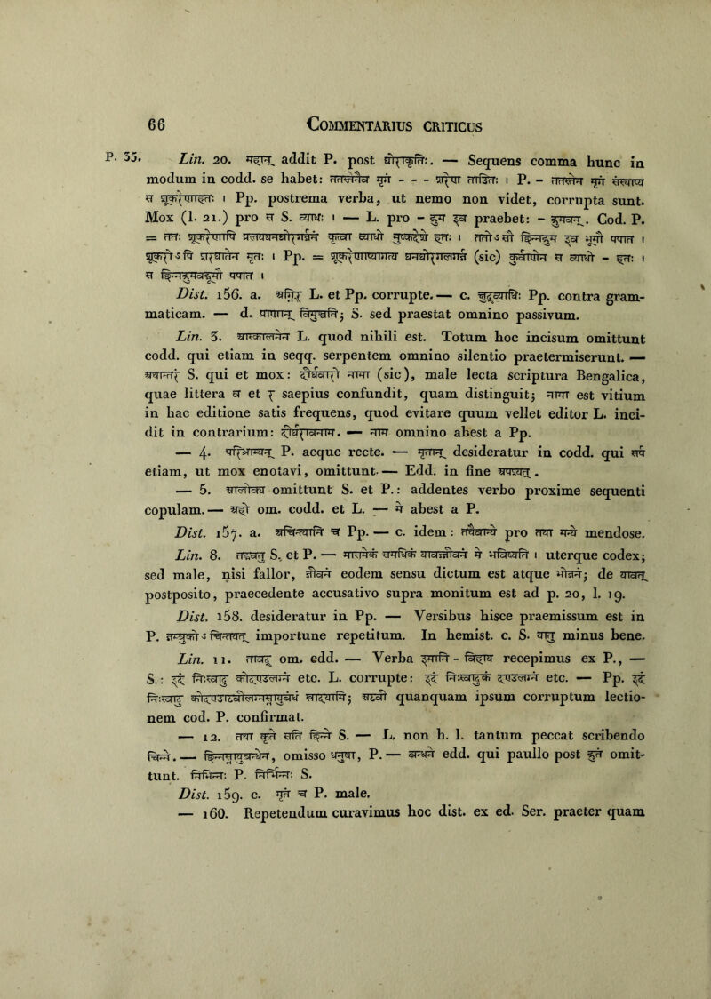 35. Lin. 20. addit P. post uqT^fd1:. — Sequens comma hunc in modum in codd. se habet: nriVrHci jju stetit i P. - nrT^r *rfr u yjyquiT^vr: i Pp. postrema verba, ut nemo non videt, corrupta sunt. Mox (1. 21.) pro u S. sror: i — L. pro - ^sr praebet: - §*i3pt . Cod. P. = rTrT: i)Jtfq UIIN ^rUT UticK^vu' ^7T: I rTrrt3 ut ^3T WTt qtnrf I ST(3TrM JTrT: I Pp. = y^h^m |ty liirdj SRJrr^nWTsT (sic) ^TCR U amff - frT: I ST MMIrt' I Dist. i56. a. L. et Pp. corrupte.— c. ^snfy: Pp. contra gram- maticam. — d. mtm^T. &4?ild'• S. sed praestat omnino passivum. Lin. 5. snwi^T L. quod nihili est. Totum hoc incisum omittunt codd. qui etiam in seqq. serpentem omnino silentio praetermiserunt. — smFrq S. qui et mox: ^hfenfr irim (sic), male lecta scriptura Bengalica, quae littera sr et p saepius confundit, quam distinguit; rtut est vitium in hac editione satis frequens, quod evitare quum vellet editor L. inci- dit in contrarium: ^proRPr. — rtu omnino abest a Pp. — 4- 'rfpcrrar^ P. aeque recte. — desideratur in codd. qui sr& etiam, ut mox enotavi, omittunt Edd. in fine toh. — 5. 41tfiWr omittunt S. et P.: addentes verbo proxime sequenti copulam.— om. codd. et L. ■— u abest a P. Dist. 167. a. wRr-TiTTfqr =sr Pp.— c. idem: r$srrcr pro rim qqj mendose. Lin. 8. FTioiff S., et P. — srqfy#) muiaWr ir ufdtyfrf 1 uterque codex; sed male, nisi fallor, ^ft eodem sensu dictum est atque utaq-; de postposito, praecedente accusativo supra monitum est ad p. 20, 1. 19. Dist. i58. desideratur in Pp. — Versibus hisce praemissum est in P. frr^r-s importune repetitum. In hemist. c. S- oth minus bene. Lin. 11. (7Tsr^ om. edd. — Verba ^nfq' - recepimus ex P., — S.: etc. L. corrupte; ft-Sornpr etc. — Pp. ^ fq-ivsnr cCTaTT^icoTi^i'H4ra av ur^aTui; isrmt quanquam ipsum corruptum lectio- nem cod. P. confirmat. — 12. H3T srfH S. — L, non h. 1. tantum peccat scribendo f%^r. ftpFjppryq-, omisso wjt, P.— edd. qui paullo post ^ft omit- tunt. P. nffer: S. Dist. i5g. c. uft =sr P. male. — i60. Repetendum curavimus hoc dist. ex ed. Ser. praeterquam