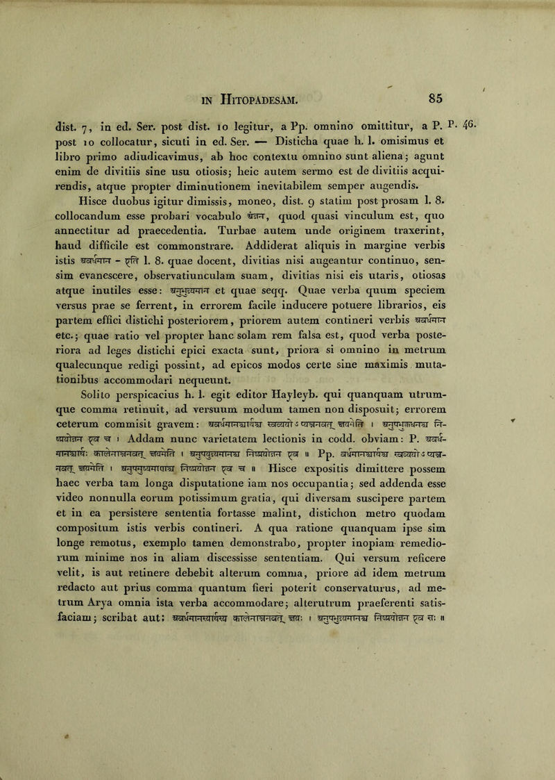 dist. 7, in ed. Ser. post dist. 10 legitur, a Pp. omnino omittitur, a P. P* post 10 collocatur, sicuti in ed. Ser. — Disticha quae h. 1. omisimus et libro primo adiudicavimus, ab boc contextu omnino sunt aliena; agunt enim de divitiis sine usu otiosisj lieic autem sermo est de divitiis acqui- rendis, atque propter diminutionem inevitabilem semper augendis. Hisce duobus igitur dimissis, moneo, dist. 9 statim post prosam 1. 8. collocandum esse probari vocabulo quod quasi vinculum est, quo annectitur ad praecedentia. Turbae autem unde originem traxerint, haud difficile est commonstrare. Addiderat aliquis in margine verbis istis STomrr - ^ 1. 8. quae docent, divitias nisi augeantur continuo, sen- sim evanescere, observatiunculam suam, divitias nisi eis utaris, otiosas atque inutiles esse: et quae seqq. Quae verba quum speciem versus prae se ferrent, in errorem facile inducere potuere librarios, eis partem effici distichi posteriorem, priorem autem contineri verbis etc.; quae ratio vel propter banc solam rem falsa est, quod verba poste- riora ad leges distichi epici exacta sunt, priora si omnino in metrum qualecunque redigi possint, ad epicos modos certe sine maximis muta- tionibus accommodari nequeunt. Solito perspicacius b. 1. egit editor Hayleyb. qui quanquam utrum- que comma retinuit, ad versuum modum tamen non disposuit; errorem ceterum commisit aravem: totHrar-s cyyHbiH' ^ramfFr i toww Pr- «nifsW ^ 1 Addam nunc varietatem lectionis in codd. obviam: P. 'mu- j?rawr: cFncrMT^WcjH_ wtwfrT t Pronmra1 u Pp. arcfawwrfea' cq^-- ^srrT^ 1 fiityalsiw =sr 11 Hisce expositis dimittere possem haec verba tam longa disputatione iam nos occupantia ; sed addenda esse video nonnulla eorum potissimum gratia, qui diversam suscipere partem et in ea persistere sententia fortasse malint, distichon metro quodam compositum istis verbis contineri. A qua ratione quanquam ipse sim longe remotus, exemplo tamen demonstrabo, propter inopiam remedio- rum minime nos in aliam discessisse sententiam. Qui versum reficere velit, is aut retinere debebit alterum comma, priore ad idem metrum redacto aut prius comma quantum fieri poterit conservaturus, ad me- trum Arya omnia ista verba accommodare3 alterutrum praeferenti satis- faciam 5 scribat aut; svivHTw-Tsir^ 1 PiwiifR ^sr <t; ii