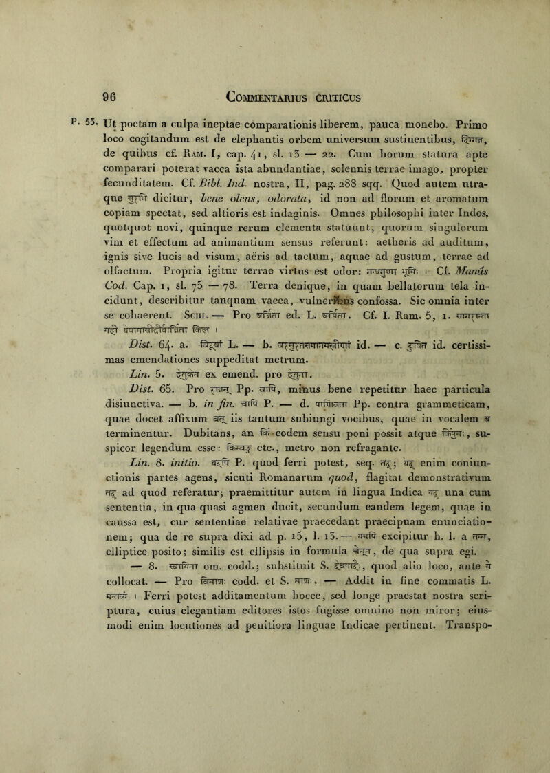 55< Ut poetam a culpa ineptae comparationis liberem, pauca monebo. Primo loco cogitandum est de elephantis orbem universum sustinentibus, de quibus cf. Ram. I, cap. 4* , sl. i5 — 22. Cum horum statura apte comparari poterat vacca ista abundantiae, solennis terrae imago, propter fecunditatem. Cf. Bibi. Ind. nostra, II, pag. 288 sqq. Quod autem utra- que qjfu dicitur, bene olens, odorata, id non ad florum et aromatum copiam spectat, sed altioris est indaginis. Omnes philosophi inter Indos, quotquot novi, quinque rerum elementa statuunt, quorum singulorum vim et effectum ad animantium sensus referunt: aetheris ad auditum, ignis sive lucis ad visum, aeris ad tactum, aquae ad gustum, terrae ad olfactum. Propria igitur terrae virtus est odor: normor uin: 1 Cf. Manus Cod. Cap. 1, sl. 70 —78. Terra denique, in quam bellatorum tela in- cidunt, describitur tanquam vacca, vulneribus confossa. Sic omnia inter se cohaerent. Schl.— Pro srfsWT ed. L. sttott. Cf. I. Ram. 5, 1. mTrpnr zrft 1 Dist. 64. a. fSr^crr L. — b. arq^ritimrnT^nrif id. — c. rf^rT id. certissi- mas emendationes suppeditat metrum. Lin. 5. ex emend. pro irprr. Dist. 65. Pro pisTU. Pp. orriq1, minus bene repetitur haec particula disiunctiva. — b. in fin. P. — d. qrftram Pp. contra grammeticam, quae docet affixum iis tantum subiungi vocibus, quae in vocalem ^ terminentur. Dubitans, an eodem sensu poni possit atque fwp:, su- spicor legendum esse: fearj etc., metro non refraganle. Lin. 8. initio, P. quod ferri potest, seq- H3-; enim coniun- ctionis partes agens, sicuti Romanarum quod, flagitat demonstrativum <r^ ad quod referatur; praemittitur autem in lingua Indica una cum sententia, in qua quasi agmen ducit, secundum eandem legem, quae in caussa est, cur sententiae relativae praecedant praecipuam enunciatio- nem; qua de re supra dixi ad p. i5, 1. i3.— excipitur h. 1. a rf^r, elliptice posito; similis est ellipsis in formula de qua supra egi. — 8. om. codd.; substituit S. quod alio loco, ante collocat. — Pro famstr. codd. et S. nrcrr:. — Addit in fine commatis L. zr&j 1 Ferri potest additamentum liocce, sed longe praestat nostra scri- ptura, cuius elegantiam editores istos fugisse omnino non miror; eius- rnodi enim locutiones ad penitiora linguae Indicae pertinent. Transpo-