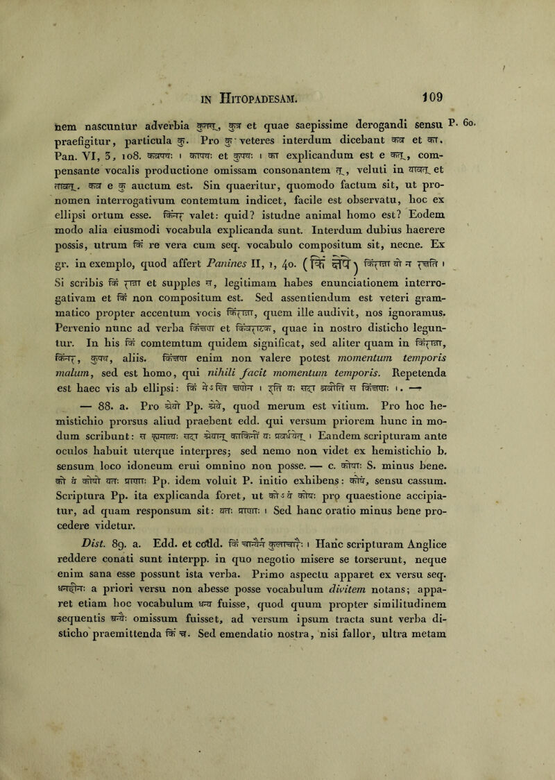 nem nascuntur adverbia arrn, an* et quae saepissime derogandi sensu p praefigitur, particula 5?. Pro ‘veteres interdum dicebant ay et arr. Pan. YI, 3, 108. ctfoiw. 1 cfrm: et arca: 1 ert explicandum est e com- pensante vocalis productione omissam consonantem tt., veluti in et rrra?i. apioT e ^ auctum est. Sin quaeritur, quomodo factum sit, ut pro- nomen interrogativum contemtum indicet, facile est observatu, lioc ex ellipsi ortum esse, fara^ valet: quid? istudne animal liomo est? Eodem modo alia eiusmodi vocabula explicanda sunt. Interdum dubius haerere possis, utrum far re vera cum seq. vocabulo compositum sit, necne. Ex gr. in exemplo, quod affert Panin.es II, 1, 40. (f^7 sET ^ faqisrr at a psrfu 1 Si sciubis fa* qraT et supples st, legitimam babes enunciationem interro- gativam et far non compositum est. Sed assentiendum est veteri gram- matico propter accentum vocis faqrsrr, quem ille audivit, nos ignoramus. Pervenio nunc ad verba faNrnT et quae in nostro disticho legun- tur. In bis far comtemtum quidem significat, sed aliter quam in faqurr, fa^X, araa, aliis. fanaar enim non valere potest momentum temporis malum, sed est homo, qui nihili facit momentum temporis. Repetenda est baec vis ab ellipsi: far a>s fsrr i a: sraffa st fafartiT: 1. —— — 88. a. Pro =Har Pp. 5ta, quod merum est vitium. Pro hoc he- mistichio prorsus aliud praebent edd. qui versum priorem hunc in mo- dum scribunt: st ^arva: si^t amardi a: qspJaTT, 1 Eandem scripturam ante oculos habuit uterque interpres; sed nemo non videt ex hemistichio b, sensum loco idoneum erui omnino non posse. — c. aWr: S. minus bene. a?r a artat aa: aran: Pp. idem voluit P. initio exhibens: arter, sensu cassum. Scriptura Pp. ita explicanda foret, ut art-sa crW: prp quaestione accipia- tur, ad quam responsum sit: arT: sttott; i Sed hanc oratio minus bene pro- cedere videtur. Dist. 89. a. Edd. et coRd. far =sna^nyq: 1 Hanc scripturam Anglice reddere conati sunt interpp. in quo negotio misere se torserunt, neque enim sana esse possunt ista verba. Primo aspectu apparet ex versu seq. a priori versu non abesse posse vocabulum clivitem notans; appa- ret etiam hoc vocabulum aR fuisse, quod quum propter similitudinem sequentis sreh omissum fuisset, ad versum ipsum tracta sunt verba di- sticho praemittenda far' y. Sed emendatio nostra, nisi fallor, ultra metam