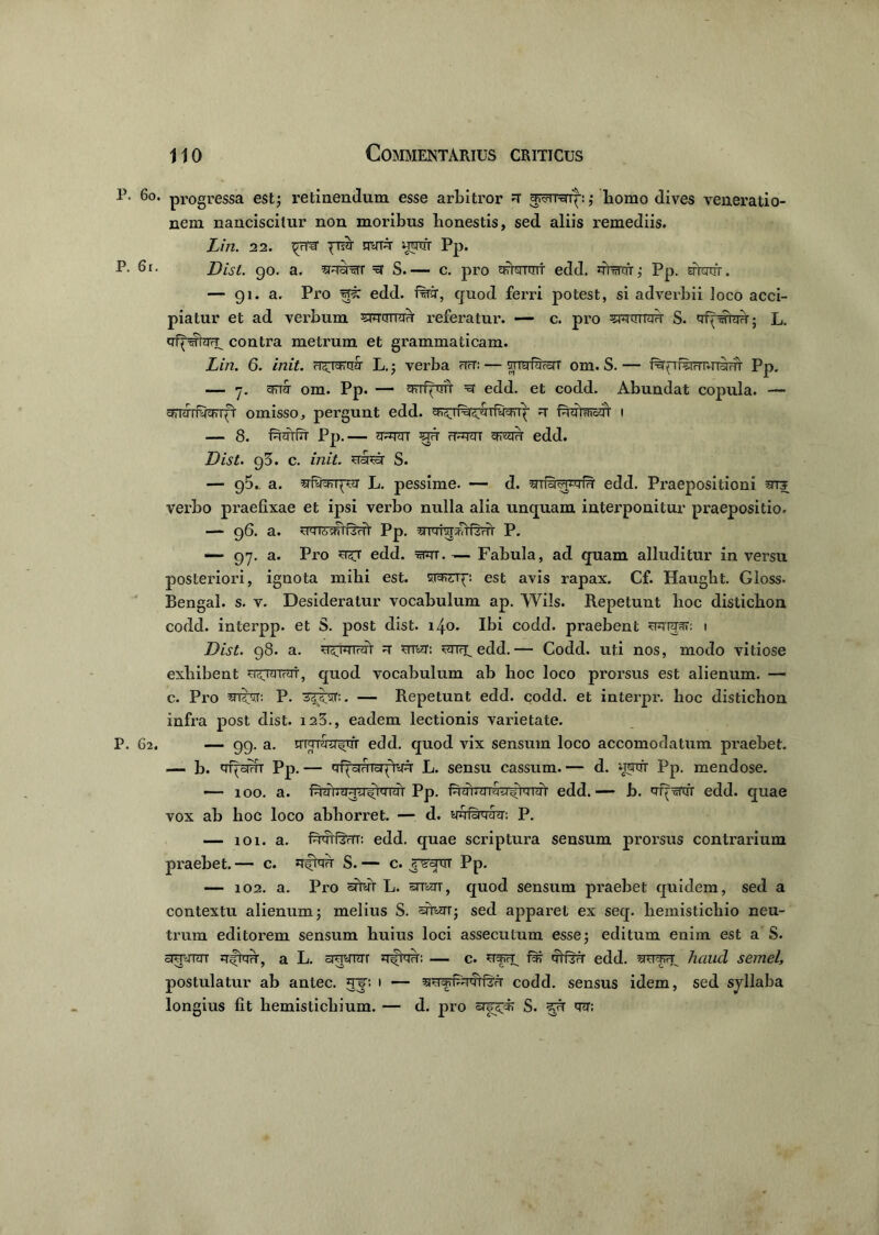 P. 60. progressa est; retinendum esse arbitror gr^mrq-:; bomo dives veneratio- nem nanciscitur non moribus honestis, sed aliis remediis. Lin. 22. ^Fper jrih nvT^r wrtfr Pp. P- 6r. Dist. go. a. srqarar =sr S.— c. pro ERWrmr edd. qfartrr; Pp. arotfr. — 91. a. Pro h?: edd. ■Rri, quod ferri potest, si adverbii Joco acci- piatur et ad verbum frumit referatur. — c. pro 5RdTra?T S. qf^wtaw; L. qf^farT. contra metrum et grammaticam. Lin. 6. init. cf^rendr L.; verba rTfT: — smr&rcrr om. S. — f%^rarrnn9mrr PP* — y. cFTa om. Pp. — sFTqTrrT =et edd. et codd. Abundat copula. — grnrrRfanfV omisso, pergunt edd. q 1 — 8. Pp.— ar^Tcn srd ft^tt edd. Dist. g3. c. init, S. — 95. a. L. pessime. — d. uS^fri' edd. Praepositioni verbo praefixae et ipsi verbo nulla alia unquam interponitur praepositio. — 96. a. uqTA~shtRvfl' Pp. ^iqiwavtfzm- P. -— 97. a. Pro edd. t^t. — Fabula, ad quam alluditur in versu posteriori, ignota mihi est. 1 (: est avis rapax. Cf. Haught. Gloss. Bengal. s. v. Desideratur vocabulum ap. Wi!s. Repetunt hoc disticlion codd. interpp. et S. post dist. 140. Ibi codd. praelaent Hqrjar: 1 Dist. 98. a. ^ edd.— Codd. uti nos, modo vitiose exhibent ?ivjaiv<rf, quod vocabulum ab hoc loco prorsus est alienum. — c. Pro snibir. P. — Repetunt edd. codd. et interpr. lioc disticbon infra post dist. 123., eadem lectionis varietate. P. 62. — 99. a. qWra^irr edd. quod vix sensum loco accomodatum praebet. — b. Pp.— qf^adToqAvd L. sensu cassum.— d. wnrr pp. mendose. — 100. a. Pp. f^rnTTfjFj^rrnTr edd. — b. q-q:5Ttrr edd. quae vox ab hoc loco abhorret. — d. ydfsqfhr: P. — 101. a. fdqff^rrr: edd. quae scriptura sensum prorsus contrarium praebet.— c. qftqq S.— c. raam Pp. — 102. a. Pro srfyr L. smn, quod sensum praebet quidem, sed a contextu alienum; melius S. sfr«TT; sed apparet ex seq. hemistichio neu- trum editorem sensum huius loci assecutum esse; editum enim est a S. awrar qfrnq, a L. aqynrr qfrqn: — c. qtfsq edd. wett, haud semel, postulatur ab antec. gip 1 — w*fcnftrirr codd. sensus idem, sed syllaba longius fit hemistichium. — d. pro S. ?yr qq;