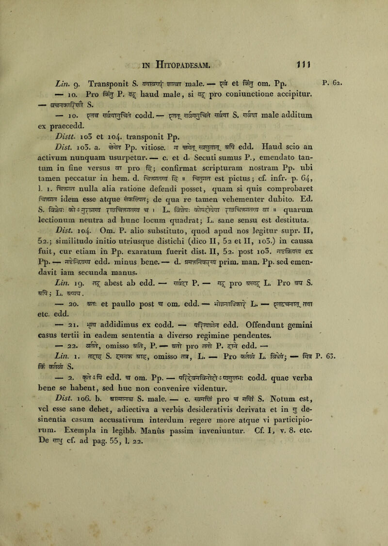 Liri. g. Transponit S. fnrorr male. — et fwr om. Pp. P- 62. — 10. Pro P. ^ haud male, si ^ pro coniunctione accipitur. — oTcFraTrf^Trfl S. — 10. ^5rernrf%rT codd.— yaa-jRrFT norm S. male additum ex praecedd. Distt. io3 et 104. transponit Pp. Dist. io3. a. ‘srcrT Pp. vitiose. =r =gwrT. stR edd. Haud scio an activum nunquam usurpetur. — c. et d. Secuti sumus P., emendato tan- tum in fine versus ar pro f|; confirmat scripturam nostram Pp. uhi tamen peccatur in hem. d. i%?rn<TOT ff 11 f^HUrr est pictus; cf. infr. p. 64, 1. 1. f%rnrT?r nulla alia ratione defendi posset, quam si quis comprobaret fefanTT idem esse atque ucfriwT; de qua re tamen vehementer dubito. Ed. S. faraw: afts praf^irrr^r ^ 1 L. srtoswut ^TsrferaurPsr stt ii quarum lectionum neutra ad hunc locum quadrat; L. sane sensu est destituta. Dist. 104. Om. P. alio substituto, quod apud nos legitur supr. II, 52.; similitudo initio utriusque distichi (dico II, 52 et II, io3.) in caussa fuit, cur etiam in Pp. exaratum fuerit dist. II, 52. post io5. ex Pp.- edd. minus bene. — d. prim. man. Pp. sed emen- davit iam secunda manus. Lin. 19. abest ab edd. — P. — ^ pro wr^ L. Pro wz S. L. sjcra. — 20. ^rT: et paullo post =3 om. edd. — uteuifygprq- L. — ftjtt etc. edd. — 21. ufft addidimus ex codd. — qf^rmrr edd. Offendunt gemini casus tertii in eadem sententia a diverso regimine pendentes. — 22. cTrTFr, omisso srfFr, P. — 5fFTt pro FTrft P. edd. — Lin. i. ft^ S. omisso FT31, L. — Pro FKrtcjr L. foimr; — fu^r P. 63. chrlctl S. — 2. fusfq' edd. =er om. Pp. — T^^sRibPn^i -s giufw: codd. quae verba bene se habent, sed huc non convenire videntur. Dist. 106. b. S. male. — c. ^snrfriT pro =3 Jrfnr S. Notum est, vel esse sane debet, adiectiva a verbis desiderativis derivata et in 5 de- sinentia casum accusativum intei’dum regere more atque vi participio- rum. Exempla in legibb. Manus passim inveniuntur. Cf. I, v. 8. etc. De unj cf. ad pag. 55, 1. 22.