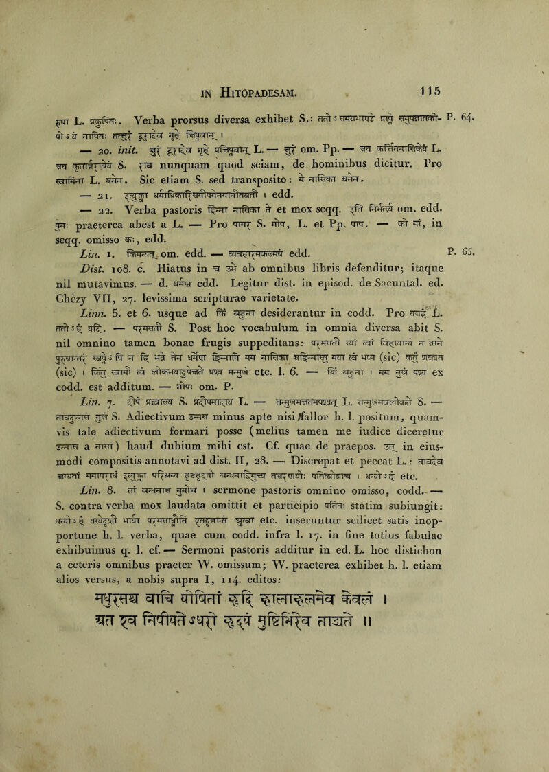 ;prr L. ggraH:. Verba prorsus diversa exhibet S.: rTfTt l 5Tt «Tt ■S 7T Rli^rT: rlr^ £pt°T ^ 1 — 20. init. xt|; gragcirg L. — srf om. Pp. — ^ cfrfHrmf^jr L. sm chHTafTazr S. pi°r nunquam quod sciam, de hominibus dicitur. Pro ScrrfguT L. ggn\ Sic etiam S. sed transposito: g Trfugrr — 2i. ugfagggTgicrcirTi- i edd. — 22. Verba pastoris ft^rr mfagg h et mox seqq. fgurer om. edd. gg: praeterea abest a L. —— Pro 'TFq' S. urg, L. et Pp. cng. — c^t gt, ia seqq. omisso ^, edd. Lin. i. om. edd. — cUci^qggTtfgii edd. P* 65. Dist. 108. c. Hiatus in =3 3U ab omnibus libris defenditur3 itaque nil mutavimus. — d. gfer edd. Legitur dist. in episod. de Sacuntal. ed. Chezy VII, 27. levissima scripturae varietate. Linn. 5. et 6. usque ad srjgr desiderantur in codd. Pro zrerf L. Jrft. — S. Post hoc vocabulum in omnia diversa abit S. nil omnino tamen bonae frugis suppeditans: gygwt urr rorr fsr^igpg u mu- g^gimy ^ ^ m ygrrr flprTfg gg -1 ihiari' v, f^-r^rr gm m wg (sic) gng (sic) 1 fgig ^TTjft 75r crTichuag^g ggrw etc. 1. 6. — fig sr|gT 1 w w ex codd. est additum. — uta: om. P. Lin. 7. c^g gsHTvg S. L. — H-g^g^Hggug^ L. H^gigggvhcHH S. — mar^ivr ggr S. Adiectivum minus apte nisi /fallor h. 1. positum, quam- vis tale adiectivum formari posse (melius tamen me indice diceretur ~~fTCr a gror) baud dubium mihi est. Cf. quae de praepos. 3ry in eius- modi compositis annotavi ad dist. II, 28. — Discrepat et peccat L.: crrc^ar ^ggt ggig; tv yyyT gqwrg srgmfsggg Tmptngr: grgrciiciTg 1 ygft-sf etc. Lin. 8. rfr st^rw ggrg 1 sermone pastoris omnino omisso, codd.- —- S. contra verba mox laudata omittit et participio gfgrT: statim subiungit: qwxjt uraT gygurgHH g=rpnm 57731 etc. inseruntur scilicet satis inop- portune b. 1. verba, quae cum codd. infra 1. 17. in fine totius fabulae exhibuimus q. 1. cf. — Sermoni pastoris additur in ed. L. hoc distichon a ceteris omnibus praeter W. omissum; W. praeterea exhibet h. 1. etiam alios versus, a nobis supra I, u4- editos: ggpra grSr gtfggf ^ ^Tgrr^grgg %g5T 1 gg fgTugjgfr ^ gfswg grag n